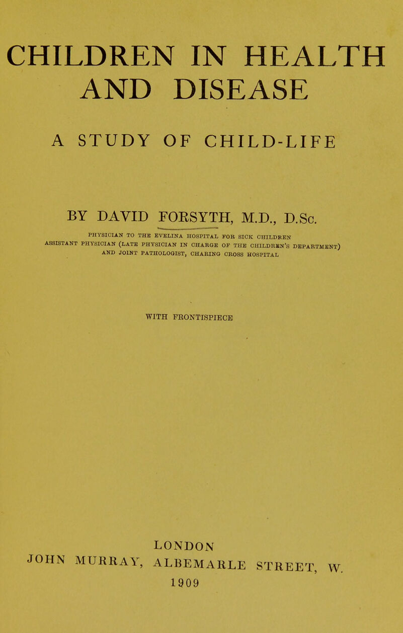 AND DISEASE A STUDY OF CHILD-LIFE BY DAVID FOESYTH, M.D., D.Sc. PHYSICIAN TO THE EVELINA HOSPITAL FOR SICK CHILDREN ASSISTANT PHYSICIAN (LATE PHYSICIAN IN CHARGE OF THE CHILDREN'S DEPARTMENT) AND JOINT PATHOLOaiST, CHARING CROSS HOSPITAL WITH PEONTISPIECE LONDON JOHN MURRAY, ALBEMARLE STREET, W. 1909