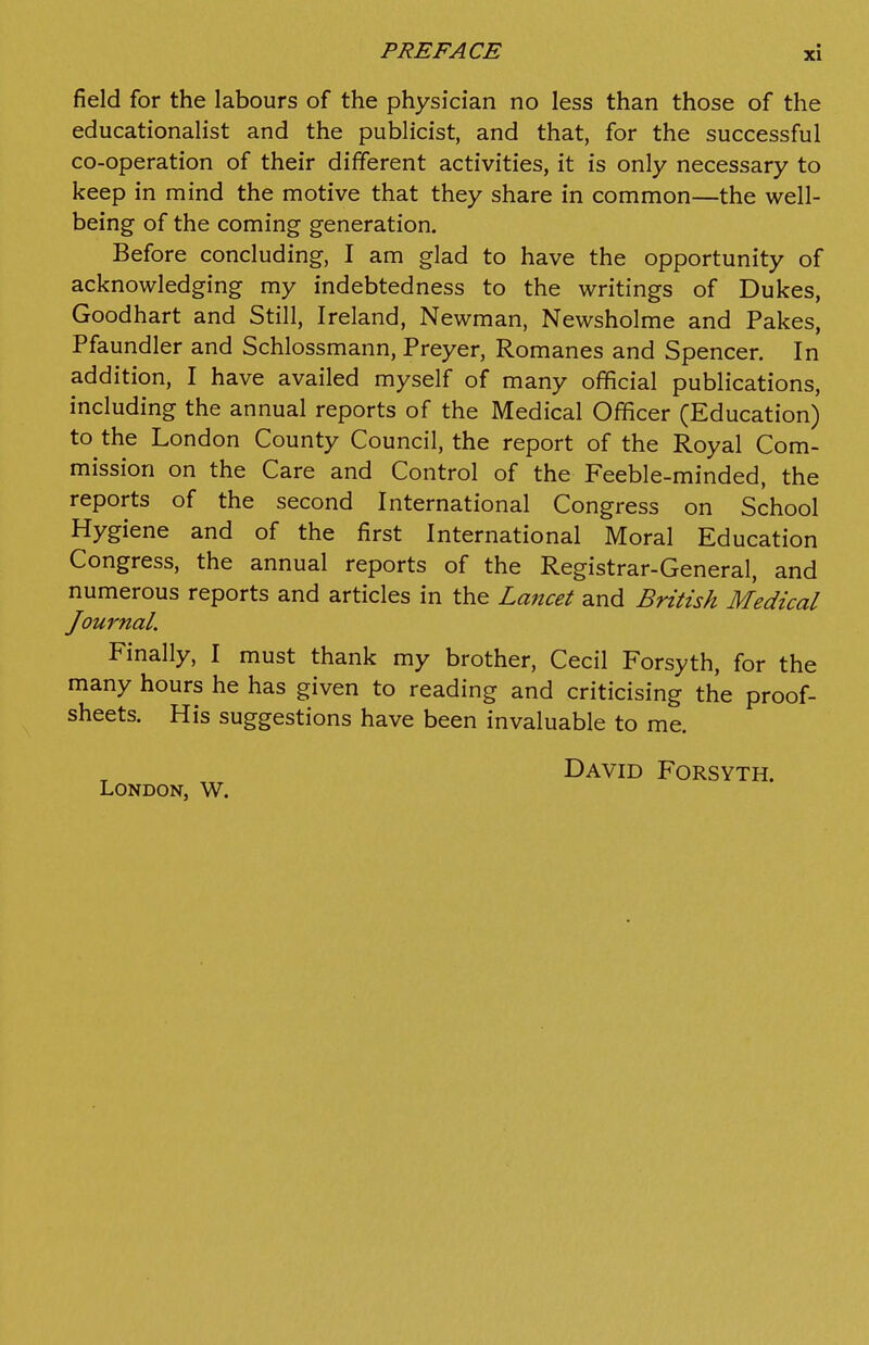 field for the labours of the physician no less than those of the educationalist and the publicist, and that, for the successful co-operation of their different activities, it is only necessary to keep in mind the motive that they share in common—the well- being of the coming generation. Before concluding, I am glad to have the opportunity of acknowledging my indebtedness to the writings of Dukes, Goodhart and Still, Ireland, Newman, Newsholme and Pakes, Pfaundler and Schlossmann, Preyer, Romanes and Spencer. In addition, I have availed myself of many official publications, including the annual reports of the Medical Officer (Education) to the London County Council, the report of the Royal Com- mission on the Care and Control of the Feeble-minded, the reports of the second International Congress on School Hygiene and of the first International Moral Education Congress, the annual reports of the Registrar-General, and numerous reports and articles in the Lancet and British Medical Journal. Finally, I must thank my brother, Cecil Forsyth, for the many hours he has given to reading and criticising the proof- sheets. His suggestions have been invaluable to me. London, W. David Forsyth.