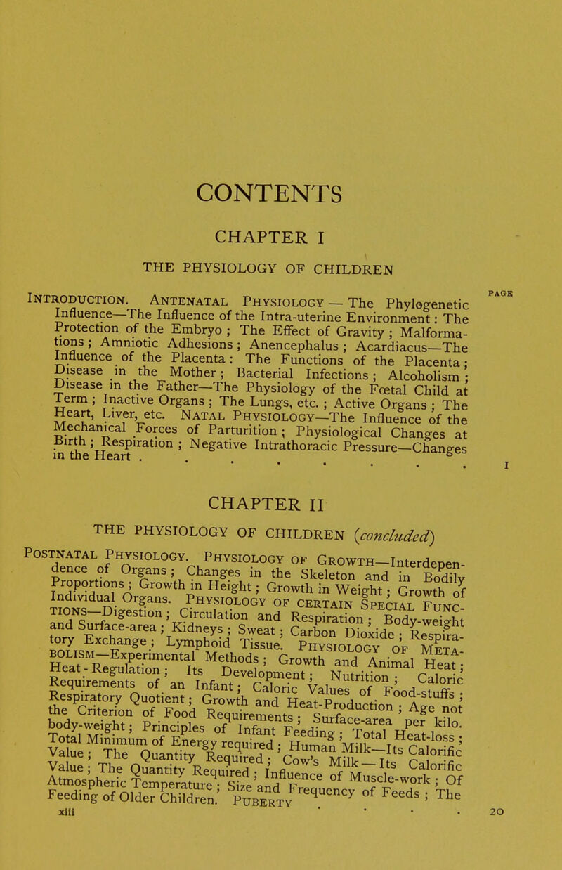 CONTENTS CHAPTER I THE PHYSIOLOGY OF CHILDREN Introduction. Antenatal Physiology — The Phylogenetic Influence—The Influence of the Intra-uterine Environment • The Protection of the Embryo ; The Effect of Gravity ; Malforma- tions ; Amniotic Adhesions; Anencephalus ; Acardiacus—The Influence of the Placenta: The Functions of the Placenta- Disease m the Mother; Bacterial Infections; Alcoholism Disease m the Father-The Physiology of the Fcetal Child at 1 erm ; Inactive Organs ; The Lungs, etc. ; Active Organs ; The Heart, Liver etc. Natal Physiology—The Influence of the Mechanical Forces of Parturition; Physiological Changes at iSirth ; Respiration ; Negative Intrathoracic Pressure—Chanees in the Heart . . ° CHAPTER n THE PHYSIOLOGY OF CHILDREN {concluded) Postnatal Physiology Physiology of GROWTH-Interdepen- dence of Organs; Changes in the Skeleton and in Bodi?v Proportions ; Growth m Height; Growth in Weight; Growth of Individual Organs. Physiology of certain SPEriAT FTn.ro TIONS-Digestion ; Circulation and Respfrttfon Bodv-St and Surface-area; Kidneys ; Sweat; Carbon Dioxide LsJa tory Exchange ; Lymphoid Tissue Physiology o'f mSta ^^^SZ'^^'t^T^^ and° Animal Heat; Respiratory Quotient; Growth and Heat^S-odurfinn 1''''^' ' Hi • • .