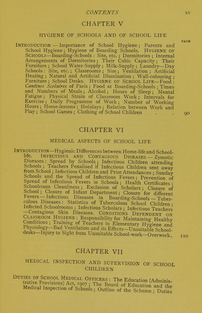 CHAPTER V HYGIENE OF SCPIOOLS AND OF SCHOOL LIFE PAOE Introduction — Importance of School Hygiene; Parents and School Hygiene; Hygiene of Boarding Schools. Hygiene of Schools—Boarding-Schools : Site, etc.; Dormitories ; Internal Arrangements of Dormitories; Their Cubic Capacity; Their Furniture ; School Water-Supply ; Milk-Supply ; Laundry—Day Schools : Site, etc.; Classrooms ; Size ; Ventilation ; Artificial Heating; Natural and Artificial Illumination ; Wall-colouring ; Furniture ; School Desks. Hygiene of School Life—Food : Cantines Scolaires of Paris ; Food at Boarding-Schools ; Times and Numbers of Meals; Alcohol; Hours of Sleep ; Mental Fatigue; Physical Strain of Classroom Work; Intervals for Exercise; Daily Programme of Work ; Number of Working Hours ; Home-lessons ; Holidays ; Relation between Work and Play ; School Games ; Clothing of School Children , . 90 CHAPTER VI MEDICAL ASPECTS OF SCHOOL LIFE Introduction—Hygienic Differences between Home-life and School- life. Infectious and Contagious Diseases — Zymotic Diseases: Spread by Schools ; Infectious Children attending Schools ; Teachers Penalised if Infectious Children sent away from School; Infectious Children and Prize Attendances ; Sunday Schools and the Spread of Infectious Fevers ; Prevention of Spread of Infectious Fevers in Schools ; Health Certificates • Schoolroom Cleanliness; Exclusion of Scholars; Closure of School; Closure of Infant Department; Closure for different Fevers — Infectious Diseases in Boarding-Schools — Tuber- culous Diseases: Statistics of Tuberculous School Children • Infected Schoolrooms ; Infectious Scholars ; Infectious Teachers —Contagious Skm Diseases. Conditions Dependent on Classroom Hygiene : Responsibility for Maintaining Healthv Conditions ; Training of Teachers in Elementary Hygiene and Physiology-Bad Ventilation and its Effects-Unsuitable School- desks—Injury to Sight from Unsuitable School-work-Overwork no CHAPTER VII MEDICAL INSPECTION AND SUPERVISION OF SCHOOL CHILDREN ^'^tfn'tivJp^''''''^'^ ^ a'^''^^'' Officers : The Education (Adminis- ^ T 1907 ; The Board of Education and the Medical Inspection of Schools ; Outline of the Scheme ^Duties
