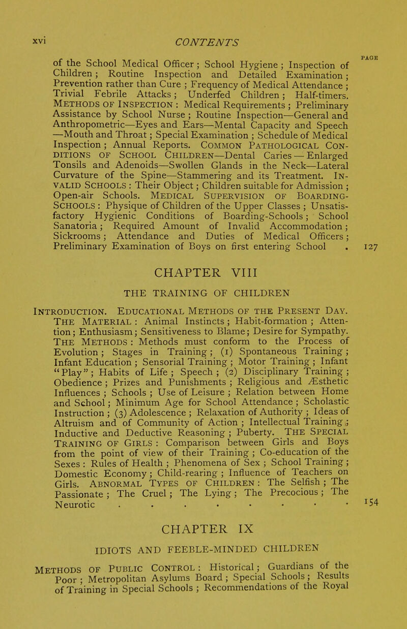 of the School Medical Officer; School Hygiene ; Inspection of Children; Routine Inspection and Detailed Examination; Prevention rather than Cure ; Frequency of Medical Attendance ; Trivial Febrile Attacks; Underfed Children; Half-timers. Methods of Inspection : Medical Requirements ; Prehminary Assistance by School Nurse ; Routine Inspection—General and Anthropometric—Eyes and Ears—Mental Capacity and Speech —Mouth and Throat; Special Examination ; Schedule of Medical Inspection; Annual Reports. Common Pathological Con- ditions OF School Children—Dental Caries — Enlarged Tonsils and Adenoids—Swollen Glands in the Neck—Lateral Curvature of the Spine—Stammering and its Treatment. In- valid Schools : Their Object; Children suitable for Admission ; Open-air Schools. Medical Supervision of Boarding- SCHOOLS : Physique of Children of the Upper Classes ; Unsatis- factory Hygienic Conditions of Boarding-Schools; School Sanatoria; Required Amount of Invalid Accommodation; Sickrooms; Attendance and Duties of Medical Officers; Preliminary Examination of Boys on first entering School . 127 CHAPTER VIII THE TRAINING OF CHILDREN Introduction. Educational Methods of the Present Day. The Material : Animal Instincts ; Habit-formation ; Atten- tion ; Enthusiasm; Sensitiveness to Blame; Desire for Sympathy. The Methods : Methods must conform to the Process of Evolution; Stages in Training; (i) Spontaneous Training; Infant Education ; Sensorial Training ; Motor Training ; Infant Play; Habits of Life; Speech; (2) Disciplinary Training; Obedience ; Prizes and Punishments ; Religious and Esthetic Influences ; Schools ; Use of Leisure ; Relation between Horne and School; Minimum Age for School Attendance ; Scholastic Instruction ; (3) Adolescence ; Relaxation of Authority ; Ideas of Altruism and of Community of Action ; Intellectual Training,; Inductive and Deductive Reasoning ; Puberty. The Special Training of Girls : Comparison between Girls and Boys from the point of view of their Training ; Co-education of the Sexes : Rules of Health ; Phenomena of Sex ; School Training ; Domestic Economy ; Child-rearing ; Influence of Teachers on Girls. Abnormal Types of Children : The Selfish ; The Passionate ; The Cruel; The Lying; The Precocious; The Neurotic . . . • • • • -154 CHAPTER IX IDIOTS AND FEEBLE-MINDED CHILDREN Methods of Public Control : Historical; Guardians of the Poor ; Metropolitan Asylums Board; Special Schools; Results of Training in Special Schools ; Recommendations of the Royal