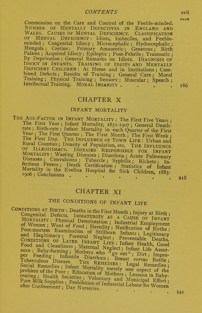 PAGE Commission on the Care and Control of the Feeble-minded. Number of Mentally Defectives in England and Wales. Causes of Mental Deficiency. Classification OF Mental Deficiency: Idiots, Imbeciles, and Feeble- minded ; Congenital Idiocy ; Microcephalic ; Hydrocephalic ; Mongols ; Cretins; Primary Amaurotic; Genetous; Birth Palsies ; Acquired Idiocy; Epileptic ; Post-Febrile; Traumatic ; By Deprivation ; General Remarks on Idiots. DIAGNOSIS OF Idiocy in Infants. Training of Idiots and Mentally Deficient Children : At Home and in Institutions ; Com- bmed Defects; Results of Training ; General Care; Moral Traming ; Physical Training ; Sensory ; Muscular ; Speech ; Intellectual Training. MORAL Insanity . . . .186 CHAPTER X INFANT MORTALITY The Age-Factor in Infant Mortality : The First Five Years • The First Year; Infant Mortality, 1851-1907 ; General Death- rate ; Birth-rate ; Infant Mortality in each Quarter of the First Year; The First Quarter ; The First Month ; The First Week • The First Day. The Influence of Town Life : Urban and Rural Counties; Density of Population, etc. The Influence of Illegitimacy. Diseases Responsible for Infant Mortality: Wasting Diseases; Diarrhcea ; Acute Pulmonary Diseases; Convulsions; Tubercle; Syphilis; Rickets; In- fectious Fevers; Death Certification ; Statistics of nfant Mortality m the Evelina Hospital for Sick Children, 188?- 1900; Conclusions ... o ' * • • • 210 CHAPTER XI THE CONDITIONS OF INFANT LIFE CONDITIONS AT BiRTH : Deaths in the First Month ; Injury at Birth • SoSALfrv'^Pr''- /^^™ITY AS A CAUS? o'f NI^rNT and Illegitimacy; Parental NeXt P^eveS^ble'^n fi,^ Conditions of Later Infant T t^^ rentable Deaths. Food and Cleanliness , Maternal NeltU w ^^^^h, Good ance ; Baby-farming ; '^^^t^.^o ImnT per Feeding; Infantile Diarrhr^^ . r . ' ^' ^^Pro- Tuberculous Disease. The RemeLies''^ T . p ' Social Remedies ; Infant Mortajftv T.^i' Remedies ; problem of the Poor • Educat^nn '^^^ i^ ^'P^^* °f the rearing ; Health Societ^s V 1 . ^^^^^'f ' ^^^son^ in Baby- Pure Mi'lk Supplies P^^^^^^ M^icipal Efl^ort; after ConfinerS^nt bay Nu serie/ Labour for Women 24 J