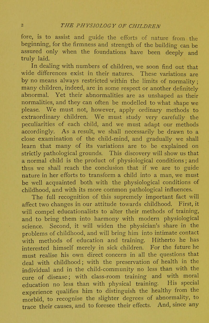 fore, is to assist and guide the efforts of nature from the beginning, for the firmness and strength of the building can be assured only when the foundations have been deeply and truly laid. In dealing with numbers of children, we soon find out that wide differences exist in their natures. These variations are by no means always restricted within the limits of normality ; many children, indeed, are in some respect or another definitely abnormal. Yet their abnormalities are as unshaped as their normalities, and they can often be modelled to what shape we please. We must not, however, apply ordinary methods to extraordinary children. We must study very carefully the peculiarities of each child, and we must adapt our methods accordingly. As a result, we shall necessarily be drawn to a close examination of the child-mind, and gradually we shall learn that many of its variations are to be explained on strictly pathological grounds. This discovery will show us that a normal child is the product of physiological conditions; and thus we shall reach the conclusion that if we are to guide nature in her efforts to transform a child into a man, we must be well acquainted both with the physiological conditions of childhood, and with its more common pathological influences. The full recognition of this supremely important fact will affect two changes in our attitude towards childhood. First, it will compel educationalists to alter their methods of training, and to bring them into harmony with modern physiological science. Second, it will widen the physician's share in the problems of childhood, and will bring him into intimate contact with methods of education and training. Hitherto he has interested himself merely in sick children. For the future he must realise his own direct concern in all the questions that deal with childhood; with the preservation of health in the individual and in the child-community no less than with the cure of disease; with class-room training and with moral education no less than with physical training. His special experience qualifies him to distinguish the healthy from the morbid, to recognise the slighter degrees of abnormality, to trace their causes, and to foresee their effects. And, since any