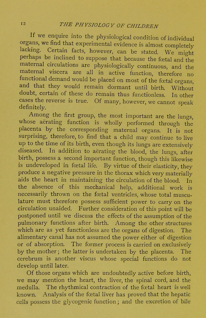 If we enquire into the physiological condition of individual organs, we find that experimental evidence is almost completely lacking. Certain facts, however, can be stated. We might perhaps be inclined to suppose that because the fcetal and the maternal circulations are physiologically continuous, and the maternal viscera are all in active function, therefore no functional demand would be placed on most of the fcetal organs, and that they would remain dormant until birth. Without doubt, certain of these do remain thus functionless. In other cases the reverse is true. Of many, however, we cannot speak- definitely. Among the first group, the most important are the lungs, whose aerating function is wholly performed through the placenta by the corresponding maternal organs. It is not surprising, therefore, to find that a child may continue to live up to the time of its birth, even though its lungs are extensively diseased. In addition to aerating the blood, the lungs, after birth, possess a second important function, though this likewise is undeveloped in fcetal life. By virtue of their elasticity, they produce a negative pressure in the thorax which very materially aids the heart in maintaining the circulation of the blood. In the absence of this mechanical help, additional work is necessarily thrown on the foetal ventricles, whose total muscu- lature must therefore possess sufficient power to carry on the circulation unaided. Further consideration of this point will be postponed until we discuss the effects of the assumption of the pulmonary functions after birth. Among the other structures which are as yet functionless are the organs of digestion. The alimentary canal has not assumed the power either of digestion or of absorption. The former process is carried on exclusively by the mother; the latter is undertaken by the placenta. The cerebrum is another viscus whose special functions do not develop until later. Of those organs which are undoubtedly active before birth, we may mention the heart, the liver, the spinal cord, and the medulla. The rhythmical contraction of the foetal heart is well known. Analysis of the foetal liver has proved that the hepatic cells possess the glycogenic function; and the excretion of bile