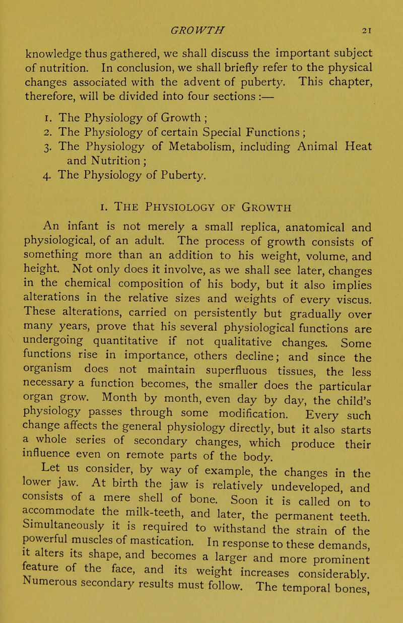 knowledge thus gathered, we shall discuss the important subject of nutrition. In conclusion, we shall briefly refer to the physical changes associated with the advent of puberty. This chapter, therefore, will be divided into four sections :— 1. The Physiology of Growth ; 2. The Physiology of certain Special Functions ; 3. The Physiology of Metabolism, including Animal Heat and Nutrition; 4. The Physiology of Puberty. I. The Physiology of Growth An infant is not merely a small replica, anatomical and physiological, of an adult. The process of growth consists of something more than an addition to his weight, volume, and height. Not only does it involve, as we shall see later, changes in the chemical composition of his body, but it also implies alterations in the relative sizes and weights of every viscus. These alterations, carried on persistently but gradually over many years, prove that his several physiological functions are undergoing quantitative if not qualitative changes. Some functions rise in importance, others decline; and since the organism does not maintain superfluous tissues, the less necessary a function becomes, the smaller does the particular organ grow. Month by month, even day by day, the child's physiology passes through some modification. Every such change aflects the general physiology directly, but it also starts a whole series of secondary changes, which produce their influence even on remote parts of the body. Let us consider, by way of example, the changes in the lower jaw. At birth the jaw is relatively undeveloped and consists of a mere shell of bone. Soon it is called on to accommodate the milk-teeth, and later, the permanent teeth. Simultaneously it is required to withstand the strain of the powerful muscles of mastication. In response to these demands, It alters its shape, and becomes a larger and more prominent feature of the face, and its weight increases considerably. Numerous secondary results must follow. The temporal bones