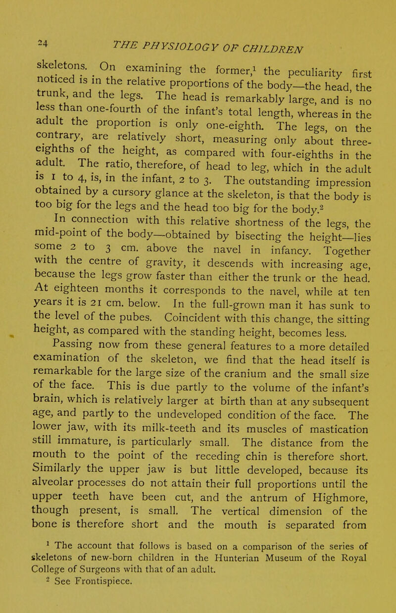 Skeletons. On examining the former/ the peculiarity first noticed IS m the relative proportions of the body-the head the trunk and the legs. The head is remarkably large, and L no less than one-fourth of the infant's total length, whereas in the adult the proportion is only one-eighth. The legs, on the contrary, are relatively short, measuring only about three- eighths of the height, as compared with four-eighths in the adult. The ratio, therefore, of head to leg, which in the adult IS I to 4, IS, m the infant, 2 to 3. The outstanding impression obtamed by a cursory glance at the skeleton, is that the body is too big for the legs and the head too big for the body.2 ^ In connection with this relative shortness of the legs, the mid-point of the body—obtained by bisecting the height-^lies some 2 to 3 cm. above the navel in infancy. Together with the centre of gravity, it descends with increasing age, because the legs grow faster than either the trunk or the head. At eighteen months it corresponds to the navel, while at ten years it is 21 cm. below. In the full-grown man it has sunk to the level of the pubes. Coincident with this change, the sitting height, as compared with the standing height, becomes less. Passing now from these general features to a more detailed examination of the skeleton, we find that the head itself is remarkable for the large size of the cranium and the small size of the face. This is due partly to the volume of the infant's brain, which is relatively larger at birth than at any subsequent age, and partly to the undeveloped condition of the face. The lower jaw, with its milk-teeth and its muscles of mastication still immature, is particularly small. The distance from the mouth to the point of the receding chin is therefore short. Similarly the upper jaw is but little developed, because its alveolar processes do not attain their full proportions until the upper teeth have been cut, and the antrum of Highmore, though present, is small. The vertical dimension of the bone is therefore short and the mouth is separated from * The account that follows is based on a comparison of the series of skeletons of new-born children in the Hunterian Museum of the Royal College of Surgeons with that of an adult. - See Frontispiece.