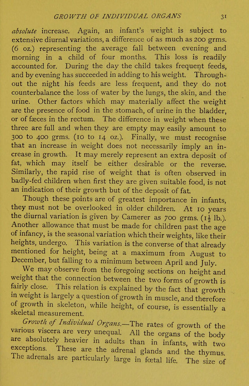 absolute increase. Again, an infant's weight is subject to extensive diurnal variations, a difference of as much as 200 grms. (6 oz.) representing the average fall between evening and morning in a child of four months. This loss is readily accounted for. During the day the child takes frequent feeds, and by evening has succeeded in adding to his weight. Through- out the night his feeds are less frequent, and they do not counterbalance the loss of water by the lungs, the skin, and the urine. Other factors which may materially affect the weight are the presence of food in the stomach, of urine in the bladder, or of faeces in the rectum. The difference in weight when these three are full and when they are empty may easily amount to 3CXD to 400 grms. (10 to 14 oz.). Finally, we must recognise that an increase in weight does not necessarily imply an in- crease in growth. It may merely represent an extra deposit of fat, which may itself be either desirable or the reverse. Similarly, the rapid rise of weight that is often observed in badly-fed children when first they are given suitable food, is not an indication of their growth but of the deposit of fat. Though these points are of greatest importance in infants, they must not be overlooked in older children. At 10 years the diurnal variation is given by Camerer as 700 grms. (i^ lb.). Another allowance that must be made for children past the age of infancy, is the seasonal variation which their weights, like their heights, undergo. This variation is the converse of that already mentioned for height, being at a maximum from August to December, but falling to a minimum between April and July. We may observe from the foregoing sections on height and weight that the connection between the two forms of growth is fairly close. This relation is explained by the fact that growth in weight is largely a question of growth in muscle, and therefore of growth in skeleton, while height, of course, is essentially a skeletal measurement. Growth of Individual Or^ans.~The rates of growth of the various viscera are very unequal. All the organs of the body are absolutely heavier in adults than in infants, with two exceptions. These are the adrenal glands and the thymus. 1 he adrenals are particularly large in fcetal life. The size of