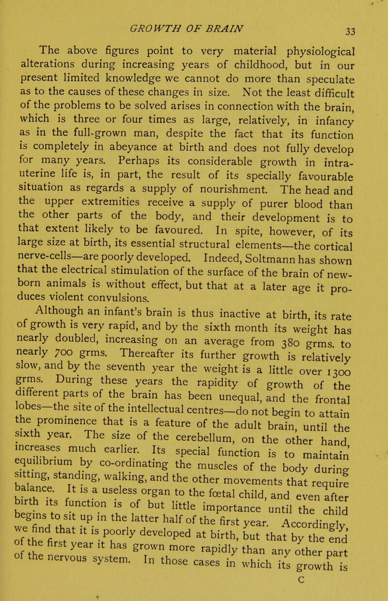 GROWTH OF BRAIN The above figures point to very material physiological alterations during increasing years of childhood, but in our present limited knowledge we cannot do more than speculate as to the causes of these changes in size. Not the least difficult of the problems to be solved arises in connection with the brain, which is three or four times as large, relatively, in infancy as in the full-grown man, despite the fact that its function is completely in abeyance at birth and does not fully develop for many years. Perhaps its considerable growth in intra- uterine life is, in part, the result of its specially favourable situation as regards a supply of nourishment. The head and the upper extremities receive a supply of purer blood than the other parts of the body, and their development is to that extent likely to be favoured. In spite, however, of its large size at birth, its essential structural elements—the cortical nerve-cells—are poorly developed. Indeed, Soltmann has shown that the electrical stimulation of the surface of the brain of new- born animals is without effect, but that at a later age it pro- duces violent convulsions. Although an infant's brain is thus inactive at birth, its rate of growth is very rapid, and by the sixth month its weight has nearly doubled, increasing on an average from 380 grms to nearly 700 grms. Thereafter its further growth is relatively slow, and by the seventh year the weight is a little over 1300 grms. During these years the rapidity of growth of the different parts of the brain has been unequal, and the frontal obes-the site of the intellectual centres-do not begin to attain the prommence that is a feature of the adult brain, until the sixth year. The size of the cerebellum, on the other hand mcreases much earlier. Its special function is to maintain equihbnum by co-ordinating the muscles of the body during sit ing, standing, walking, and the other movements that requirf balance. It is a useless organ to the fcetal child, and even after birth Its function is of but little importance until 're ch M begins to sit up in the latter half of the first year. Accordintlv we find that it is poorly developed at birth, but thafby thl f^d o the first year it has grown more rapidly than any other part of the nervous system. In those cases in which its growth C