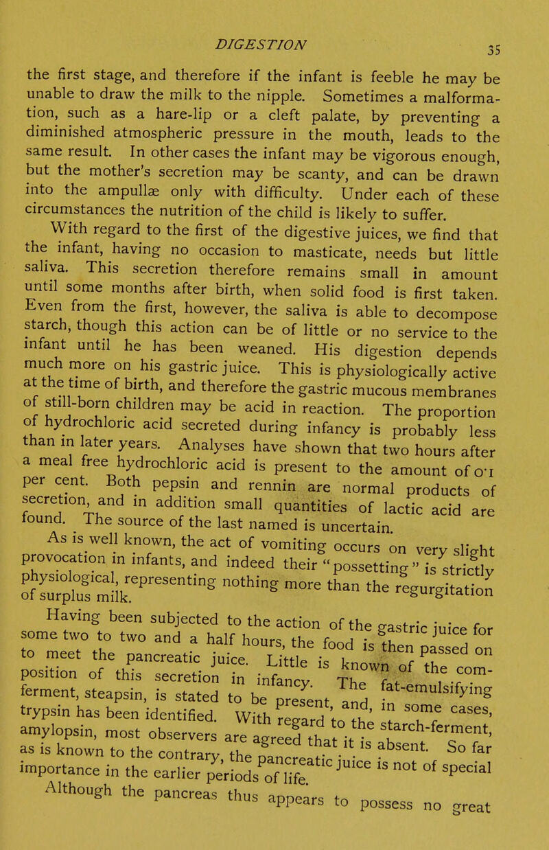 DIGESTION 35 the first stage, and therefore if the infant is feeble he may be unable to draw the milk to the nipple. Sometimes a malforma- tion, such as a hare-lip or a cleft palate, by preventing a diminished atmospheric pressure in the mouth, leads to the same result. In other cases the infant may be vigorous enough, but the mother's secretion may be scanty, and can be drawn into the ampullae only with difficulty. Under each of these circumstances the nutrition of the child is likely to suffer. With regard to the first of the digestive juices, we find that the infant, having no occasion to masticate, needs but little saliva. This secretion therefore remains small in amount until some months after birth, when solid food is first taken Even from the first, however, the saliva is able to decompose starch, though this action can be of little or no service to the mfant until he has been weaned. His digestion depends much more on his gastric juice. This is physiologically active at the time of birth, and therefore the gastric mucous membranes of still-born children may be acid in reaction. The proportion of hydrochloric acid secreted during infancy is probably less than in later years. Analyses have shown that two hours after a meal free hydrochloric acid is present to the amount of o'l per cent. Both pepsin and rennin are normal products of secre ion and in addition small quantities of lactic acid are tound. The source of the last named is uncertain As IS well known, the act of vomiting occurs on very slight provocation m infants, and indeed their possetting  is^^tricdy of rifmli^^^^^^^^ ^^^^ -^-^^tatio^ Having been subjected to the action of the gastric iuice for some two to two and a half hours, the food is^en3^ to meet the pancreatic juice Little tr.^ c ^? position of this secretioi in infant T^lf ^IT^' ferment, steapsin, is stated to be present and '^^ trypsin has been identified. With regard to ' ? ' amylopsin, most observers arratXh. . f''^h-ferment, as is known to the contrary, the pancreltrc i -^ importance in the earlier p'lriods'^of liff^^^^^^^^ Although the pancreas thus appears to possess no great