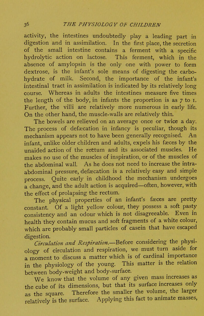 activity, the intestines undoubtedly play a leading part in digestion and in assimilation. In the first place, the secretion of the small intestine contains a ferment with a specific hydrolytic action on lactose. This ferment, which in the absence of amylopsin is the only one with power to form dextrose, is the infant's sole means of digesting the carbo- hydrate of milk. Second, the importance of the infant's intestinal tract in assimilation is indicated by its relatively long course. Whereas in adults the intestines measure five times the length of the body, in infants the proportion is as 7 to i. Further, the villi are relatively more numerous in early life. On the other hand, the muscle-walls are relatively thin. The bowels are relieved on an average once or twice a day. The process of defaecation in infancy is peculiar, though its mechanism appears not to have been generally recognised. An infant, unlike older children and adults, expels his faeces by the unaided action of the rettum and its associated muscles. He makes no use of the muscles of inspiration, or of the muscles of the abdominal wall. As he does not need to increase the intra- abdominal pressure, defaecation is a relatively easy and simple process. Quite early in childhood the mechanism undergoes a change, and the adult action is acquired—often, however, with the effect of prolapsing the rectum. The physical properties of an infant's faeces are pretty constant. Of a light yellow colour, they possess a soft pasty consistency and an odour which is not disagreeable. Even in health they contain mucus and soft fragments of a white colour, which are probably small particles of casein that have escaped digestion. Circulation and Respiration.—Beiore considering the physi- ology of circulation and respiration, we must turn aside for a moment to discuss a matter which is of cardinal importance in the physiology of the young. This matter is the relation between body-weight and body-surface. We know that the volume of any given mass increases as the cube of its dimensions, but that its surface increases only as the square. Therefore the smaller the volume, the larger relatively is the surface. Applying this fact to animate masses,