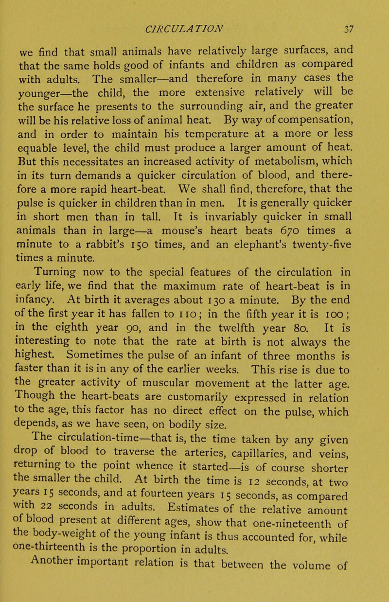 we find that small animals have relatively large surfaces, and that the same holds good of infants and children as compared with adults. The smaller—and therefore in many cases the younger—the child, the more extensive relatively will be the surface he presents to the surrounding air, and the greater will be his relative loss of animal heat. By way of compensation, and in order to maintain his temperature at a more or less equable level, the child must produce a larger amount of heat. But this necessitates an increased activity of metabolism, which in its turn demands a quicker circulation of blood, and there- fore a more rapid heart-beat. We shall find, therefore, that the pulse is quicker in children than in men. It is generally quicker in short men than in tall. It is invariably quicker in small animals than in large—a mouse's heart beats 670 times a minute to a rabbit's 150 times, and an elephant's twenty-five times a minute. Turning now to the special features of the circulation in early life, we find that the maximum rate of heart-beat is in infancy. At birth it averages about 130 a minute. By the end of the first year it has fallen to no; in the fifth year it is 100 ; in the eighth year 90, and in the twelfth year 80. It is interesting to note that the rate at birth is not always the highest. Sometimes the pulse of an infant of three months is faster than it is in any of the earlier weeks. This rise is due to the greater activity of muscular movement at the latter age. Though the heart-beats are customarily expressed in relation to the age, this factor has no direct effect on the pulse, which depends, as we have seen, on bodily size. The circulation-time—that is, the time taken by any given drop of blood to traverse the arteries, capillaries, and veins, returning to the point whence it started—is of course shorter the smaller the child. At birth the time is 12 seconds, at two years 15 seconds, and at fourteen years 15 seconds, as compared with 22 seconds in adults. Estimates of the relative amount of blood present at different ages, show that one-nineteenth of the body-weight of the young infant is thus accounted for, while one-thirteenth is the proportion in adults. Another important relation is that between the volume of
