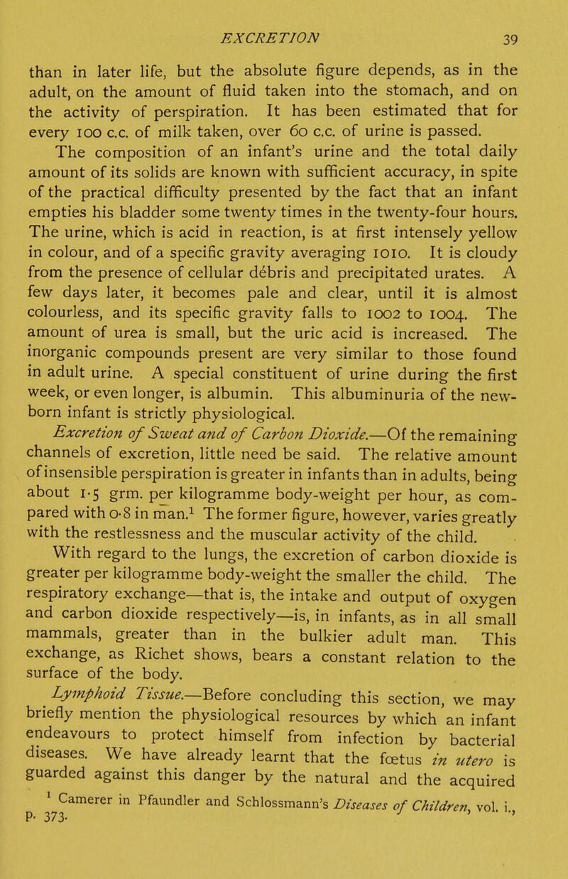 than in later life, but the absolute figure depends, as in the adult, on the amount of fluid taken into the stomach, and on the activity of perspiration. It has been estimated that for every lOO c.c. of milk taken, over 60 c.c. of urine is passed. The composition of an infant's urine and the total daily amount of its solids are known with sufficient accuracy, in spite of the practical difficulty presented by the fact that an infant empties his bladder some twenty times in the twenty-four hour.s. The urine, which is acid in reaction, is at first intensely yellow in colour, and of a specific gravity averaging loio. It is cloudy from the presence of cellular d6bris and precipitated urates. A few days later, it becomes pale and clear, until it is almost colourless, and its specific gravity falls to 1002 to 1004. The amount of urea is small, but the uric acid is increased. The inorganic compounds present are very similar to those found in adult urine. A special constituent of urine during the first week, or even longer, is albumin. This albuminuria of the new- born infant is strictly physiological. Excretion of Sweat and of Carbon Dioxide.—Of the remaining channels of excretion, little need be said. The relative amount of insensible perspiration is greater in infants than in adults, being about 1-5 grm. per kilogramme body-weight per hour, as com- pared with 0-8 in man.^ The former figure, however, varies greatly with the restlessness and the muscular activity of the child. With regard to the lungs, the excretion of carbon dioxide is greater per kilogramme body-weight the smaller the child. The respiratory exchange—that is, the intake and output of oxygen and carbon dioxide respectively—is, in infants, as in all small mammals, greater than in the bulkier adult man. This exchange, as Richet shows, bears a constant relation to the surface of the body. Lymphoid Tissue.—^^{qx^ concluding this section, we may briefly mention the physiological resources by which 'an infant endeavours to protect himself from infection by bacterial diseases. We have already learnt that the foetus in utero is guarded against this danger by the natural and the acquired » Camerer in Pfaundler and Schlossmann's Diseases of Children, vol. i p. 373. ^ ' •»