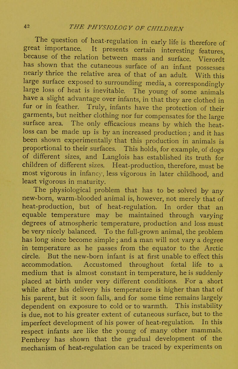 The question of heat-regulation in early life is therefore of great importance. It presents certain interesting features, because of the relation between mass and surface. Vierordt has shown that the cutaneous surface of an infant possesses nearly thrice the relative area of that of an adult. With this large surface exposed to surrounding media, a correspondingly large loss of heat is inevitable. The young of some animals have a slight advantage over infants, in that they are clothed in fur or in feather. Truly, infants have the protection of their garments, but neither clothing nor fur compensates for the large surface area. The only efficacious means by which the heat- loss can be made up is by an increased production; and it has been shown experimentally that this production in animals is proportional to their surfaces. This holds, for example, of dogs of different sizes, and Langlois has established its truth for children of different sizes. Heat-production, therefore, must be most vigorous in infanc\-, less vigorous in later childhood, and least vigorous in maturity. The physiological problem that has to be solved by any new-born, warm-blooded animal is, however, not merely that of heat-production, but of heat-regulation. In order that an equable temperature may be maintained through varying degrees of atmospheric temperature, production and loss must be very nicely balanced. To the full-grown animal, the problem has long since become simple; and a man will not vary a degree in temperature as he passes from the equator to the Arctic circle. But the new-born infant is at first unable to effect this accommodation. Accustomed throughout fcetal life to a medium that is almost constant in temperature, he is suddenly placed at birth under very different conditions. For a short while after his delivery his temperature is higher than that of his parent, but it soon falls, and for some time remains largely dependent on exposure to cold or to warmth. This instability is due, not to his greater extent of cutaneous surface, but to the imperfect development of his power of heat-regulation. In this respect infants are hke the young of many other mammals. Pembrey has shown that the gradual development of the mechanism of heat-regulation can be traced by experiments on