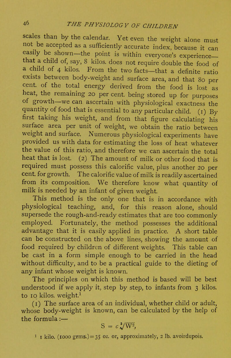 scales than by the calendar. Yet even the weight alone must not^ be accepted as a sufficiently accurate index, because it can easily be shown—the point is within everyone's experience- that a child of, say, 8 kilos, does not require double the food of a child of 4 kilos. From the two facts—that a definite ratio exists between body-weight and surface area, and that 80 per cent, of the total energy derived from the food is lost as heat, the remaining 20 per cent, being stored up for purposes of growth—we can ascertain with physiological exactness the quantity of food that is essential to any particular child, (i) By first taking his weight, and from that figure calculating his surface area per unit of weight, we obtain the ratio between weight and surface. Numerous physiological experiments have provided us with data for estimating the loss of heat whatever the value of this ratio, and therefore we can ascertain the total heat that is lost. (2) The amount of milk or other food that is required must possess this calorific value, plus another 20 per cent, for growth. The calorific value of milk is readily ascertained from its composition. We therefore know what quantity of milk is needed by an infant of given weight. This method is the only one that is in accordance with physiological teaching, and, for this reason alone, should supersede the rough-and-ready estimates that are too commonly employed. Fortunately, the method possesses the additional advantage that it is easily applied in practice. A short table can be constructed on the above lines, showing the amount of food required by children of different weights. This table can be cast in a form simple enough to be carried in the head without difficulty, and to be a practical guide to the dieting of any infant whose weight is known. The principles on which this method is based will be best understood if we apply it, step by step, to infants from 3 kilos, to 10 kilos, weight.^ (i) The surface area of an individual, whether child or adult, whose body-weight is known, can be calculated by the help of the formula :— S = c\l^^ ' I kilo. (1000 grms.) = 3S 02. or, approximately, 2 lb. avoirdupois.