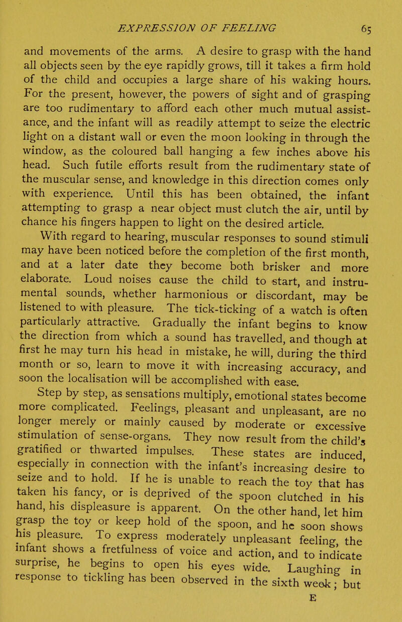 and movements of the arms. A desire to grasp with the hand all objects seen by the eye rapidly grows, till it takes a firm hold of the child and occupies a large share of his waking hours. For the present, however, the powers of sight and of grasping are too rudimentary to afford each other much mutual assist- ance, and the infant will as readily attempt to seize the electric light on a distant wall or even the moon looking in through the window, as the coloured ball hanging a few inches above his head. Such futile efforts result from the rudimentary state of the muscular sense, and knowledge in this direction comes only with experience. Until this has been obtained, the infant attempting to grasp a near object must clutch the air, until by chance his fingers happen to light on the desired article. With regard to hearing, muscular responses to sound stimuli may have been noticed before the completion of the first month, and at a later date they become both brisker and more elaborate. Loud noises cause the child to start, and instru- mental sounds, whether harmonious or discordant, may be listened to with pleasure. The tick-ticking of a watch is often particularly attractive. Gradually the infant begins to know the direction from which a sound has travelled, and though at first he may turn his head in mistake, he will, during the third month or so, learn to move it with increasing accuracy, and soon the localisation will be accomplished with ease. Step by step, as sensations multiply, emotional states become more complicated. Feelings, pleasant and unpleasant, are no longer merely or mainly caused by moderate or excessive stimulation of sense-organs. They now result from the child's gratified or thwarted impulses. These states are induced especially in connection with the infant's increasing desire to seize and to hold. If he is unable to reach the toy that has taken his fancy, or is deprived of the spoon clutched in his hand, his displeasure is apparent. On the other hand let him grasp the toy or keep hold of the spoon, and he soon shows his pleasure. To express moderately unpleasant feeling the infant shows a fretfulness of voice and action, and to indicate surprise, he begins to open his eyes wide. Laughing in response to tickling has been observed in the sixth week, but E