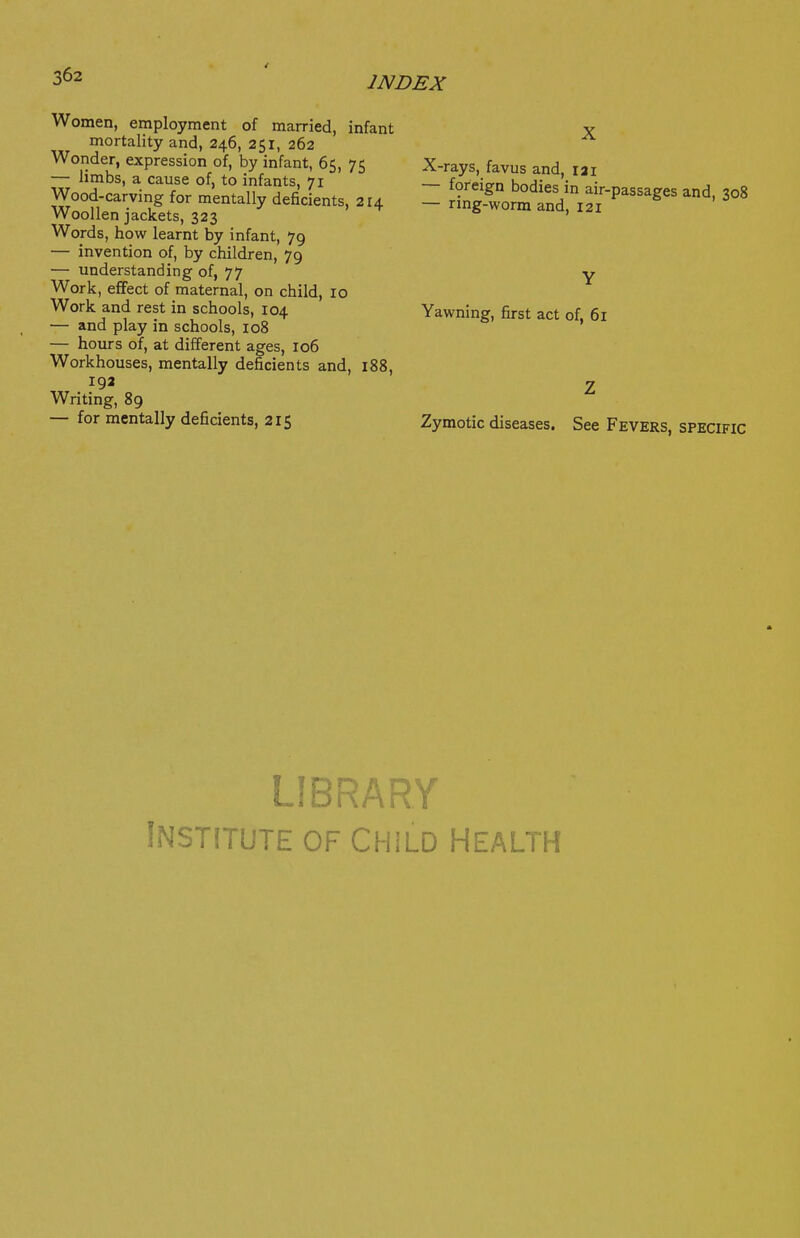Women, employment of married, infant mortality and, 246, 251, 262 Wonder, expression of, by infant, 65, 75 — limbs, a cause of, to infants, 71 Wood-carving for mentally deficients, 214 Woollen jackets, 323 Words, how learnt by infant, 79 — invention of, by children, 79 — understanding of, 77 Work, effect of maternal, on child, 10 Work and rest in schools, 104 — and play in schools, 108 — hours of, at different ages, 106 Workhouses, mentally deficients and, 188, 192 Writing, 89 — for mentally deficients, 215 X X-rays, favus and, 121 — foreign bodies in air-passages and, 308 — rmg-worm and, 121 Y Yawning, first act of, 61 Z Zymotic diseases. See Fevers, specific LIBRARY Institute of Child health