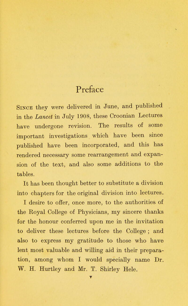 Preface Since they were delivered in June, and published in the Lancet in July 1908, these Croonian Lectures have undergone revision. The results of some important investigations which have been since published have been incorporated, and this has rendered necessary some rearrangement and expan- sion of the text, and also some additions to the tables. It has been thought better to substitute a division into chapters for the original division into lectures. I desire to offer, once more, to the authorities of the Royal College of Physicians, my sincere thanks for the honour conferred upon me in the invitation to deliver these lectures before the College ; and also to express my gratitude to those who have lent most valuable and willing aid in their prepara- tion, among whom I would specially name Dr. W. H. Hurtley and Mr. T. Shirley Hele. T