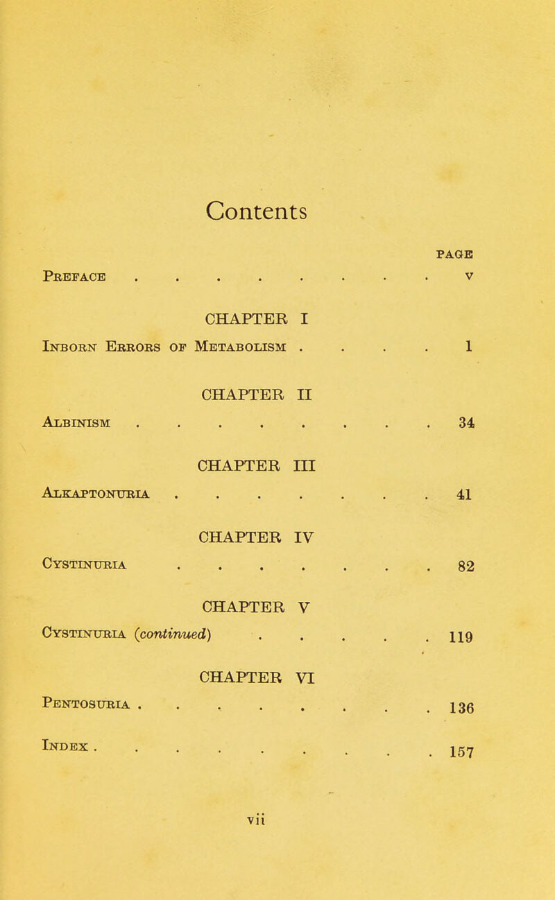 Contents PAGE Preface ........ v CHAPTER I Inborn Errors of Metabolism .... 1 CHAPTER II Albinism ........ 34 CHAPTER m Alkaptonuria ....... 41 CHAPTER IV Cystinuria ....... 82 CHAPTER V Cystinuria (continued) . . . . .119 CHAPTER VI Pentosuria . . , . . . . .136 I^^E^c 157