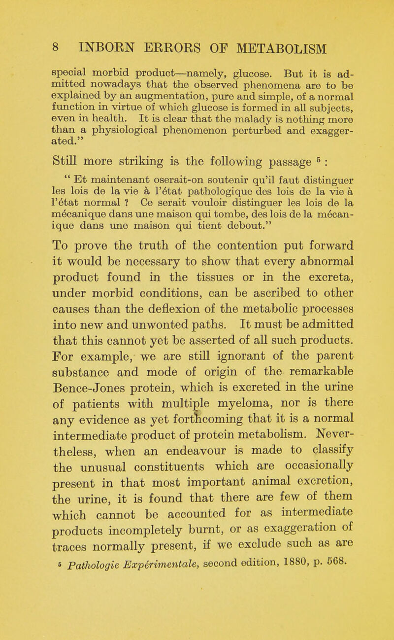 special morbid product—namely, glucose. But it is ad- mitted nowadays that the observed phenomena are to be explained by an augmentation, pure and simple, of a normal function in virtue of which glucose is formed in all subjects, even in health. It is clear that the malady is nothing more than a physiological phenomenon perturbed and exagger- ated. Still more striking is the following passage ^:  Et maintenant oserait-on soutenir qu'il faut distinguer les lois de la vie k I'^tat pathologique des lois de la vie a r^tat normal ? Ce serait vouloir distinguer les lois de la m^canique dans une maison qui tombe, des lois de la mecan- ique dans ime maison qui tient debout. To prove the truth of the contention put forward it would be necessary to show that every abnormal product found in the tissues or in the excreta, under morbid conditions, can be ascribed to other causes than the deflexion of the metabolic processes into new and unwonted paths. It must be admitted that this cannot yet be asserted of aU such products. For example, we are still ignorant of the parent substance and mode of origin of the remarkable Bence-Jones protein, which is excreted in the urine of patients with multi;ple myeloma, nor is there any evidence as yet fortncoming that it is a normal intermediate product of protein metabolism. Never- theless, when an endeavour is made to classify the unusual constituents which are occasionally present in that most important animal excretion, the urine, it is found that there are few of them which cannot be accounted for as intermediate products incompletely burnt, or as exaggeration of traces normally present, if we exclude such as are