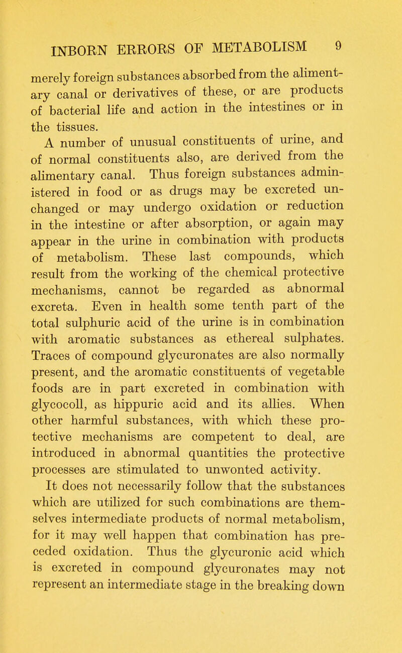 merely foreign substances absorbed from the aliment- ary canal or derivatives of these, or are products of bacterial life and action in the intestines or in the tissues. A number of unusual constituents of urine, and of normal constituents also, are derived from the alimentary canal. Thus foreign substances admin- istered in food or as drugs may be excreted un- changed or may undergo oxidation or reduction in the intestine or after absorption, or again may appear in the urine in combination with products of metabolism. These last compounds, which result from the working of the chemical protective mechanisms, cannot be regarded as abnormal excreta. Even in health some tenth part of the total sulphuric acid of the urine is in combination with aromatic substances as ethereal sulphates. Traces of compound glycuronates are also normally present, and the aromatic constituents of vegetable foods are in part excreted in combination with glycocoll, as hippuric acid and its allies. When other harmful substances, with which these pro- tective mechanisms are competent to deal, are introduced in abnormal quantities the protective processes are stimulated to unwonted activity. It does not necessarily follow that the substances which are utilized for such combinations are them- selves intermediate products of normal metabolism, for it may well happen that combination has pre- ceded oxidation. Thus the glycuronic acid which is excreted in compound glycuronates may not represent an intermediate stage in the breaking down
