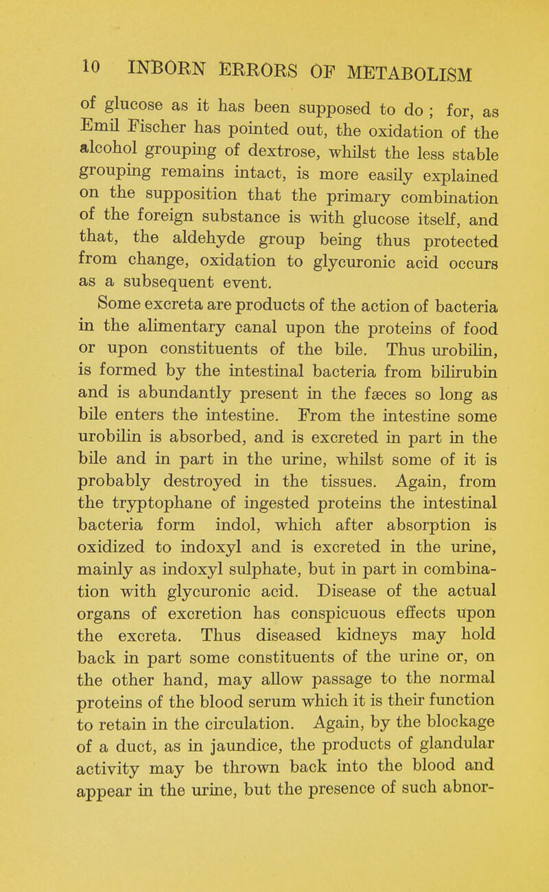 of glucose as it has been supposed to do ; for, as Emil Fischer has pointed out, the oxidation of the alcohol groupmg of dextrose, whilst the less stable groupmg remains intact, is more easily explained on the supposition that the primary combination of the foreign substance is with glucose itself, and that, the aldehyde group being thus protected from change, oxidation to glycuronic acid occurs as a subsequent event. Some excreta are products of the action of bacteria in the alimentary canal upon the proteins of food or upon constituents of the bile. Thus urobilin, is formed by the intestinal bacteria from bilirubin and is abundantly present in the faeces so long as bile enters the intestine. From the intestine some urobilin is absorbed, and is excreted in part in the bile and in part in the urine, whilst some of it is probably destroyed in the tissues. Again, from the tryptophane of ingested proteins the intestinal bacteria form indol, which after absorption is oxidized to indoxyl and is excreted in the urine, mainly as indoxyl sulphate, but in part in combina- tion with glycuronic acid. Disease of the actual organs of excretion has conspicuous effects upon the excreta. Thus diseased kidneys may hold back in part some constituents of the urine or, on the other hand, may allow passage to the normal proteins of the blood serum which it is their function to retain in the circulation. Again, by the blockage of a duct, as in jaundice, the products of glandular activity may be thrown back into the blood and appear in the urine, but the presence of such abnor-