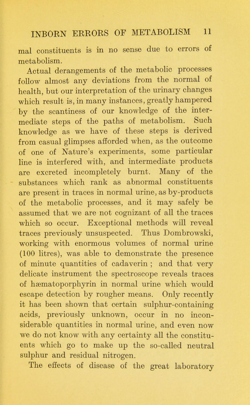 mal constituents is in no sense due to errors of metabolism. Actual derangements of the metabolic processes follow almost any deviations from the normal of health, but our mterpretation of the urinary changes which result is, in many instances, greatly hampered by the scantiness of our knowledge of the inter- mediate steps of the paths of metabolism. Such knowledge as we have of these steps is derived from casual glimpses afforded when, as the outcome of one of Nature's experiments, some particular line is interfered with, and intermediate products are excreted incompletely burnt. Many of the substances which rank as abnormal constituents are present in traces in normal urine, as by-products of the metabolic processes, and it may safely be assumed that we are not cognizant of all the traces which so occur. Exceptional methods wiU reveal traces previously unsuspected. Thus Dombrowski, working with enormous volumes of normal urine (100 litres), was able to demonstrate the presence of minute quantities of cadaverin ; and that very delicate instrument the spectroscope reveals traces of hsematoporphyrin in normal urine which would escape detection by rougher means. Only recently it has been shown that certain sulphur-containing acids, previously unknown, occur in no incon- siderable quantities in normal urme, and even now we do not know with any certainty all the constitu- ents which go to make up the so-called neutral sulphur and residual nitrogen. The effects of disease of the great laboratory