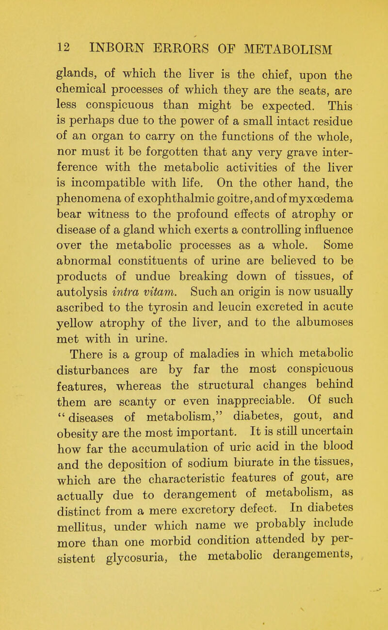 glands, of which the liver is the chief, upon the chemical processes of which they are the seats, are less conspicuous than might be expected. This is perhaps due to the power of a small intact residue of an organ to carry on the functions of the whole, nor must it be forgotten that any very grave inter- ference with the metabolic activities of the liver is incompatible with life. On the other hand, the phenomena of exophthalmic goitre, and of myxoedema bear witness to the profound effects of atrophy or disease of a gland which exerts a controlling influence over the metabolic processes as a whole. Some abnormal constituents of urine are believed to be products of undue breaking down of tissues, of autolysis intra vitam. Such an origin is now usually ascribed to the tjnrosin and leucin excreted in acute yellow atrophy of the liver, and to the albumoses met with in urine. There is a group of maladies in which metabolic disturbances are by far the most conspicuous features, whereas the structural changes behind them are scanty or even inappreciable. Of such diseases of metabolism, diabetes, gout, and obesity are the most important. It is stiU uncertain how far the accumulation of uric acid in the blood and the deposition of sodium biurate in the tissues, which are the characteristic features of gout, are actually due to derangement of metabolism, as distinct from a mere excretory defect. In diabetes mellitus, under which name we probably include more than one morbid condition attended by per- sistent glycosuria, the metabolic derangements,