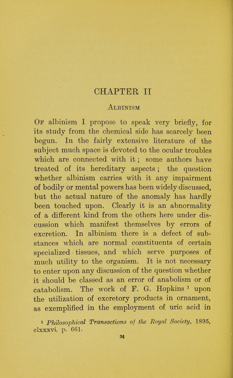 CHAPTER II Albinism Op albinism I propose to speak very briefly, for its study from the chemical side has scarcely been begun. In the fairly extensive hterature of the subject much space is devoted to the ocular troubles which are connected with it; some authors have treated of its hereditary aspects; the question whether albinism carries with it any impairment of bodily or mental powers has been widely discussed, but the actual nature of the anomaly has hardly been touched upon. Clearly it is an abnormaUty of a different kind from the others here under dis- cussion which manifest themselves by errors of excretion. In albinism there is a defect of sub- stances which are normal constituents of certain speciaUzed tissues, and which serve purposes of much utility to the organism. It is not necessary to enter upon any discussion of the question whether it should be classed as an error of anabohsm or of cataboHsm. The work of F. G. Hopkins ^ upon the utihzation of excretory products in ornament, as exemplified in the employment of uric acid in ^ Philosophical Transactions of tlie Royal Society, 1895, clxxxvi, p. 661.