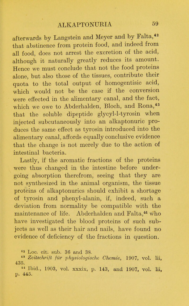 afterwards by Langstein and Meyer and by Falta, that abstinence from protein food, and indeed from all food, does not arrest the excretion of the acid, although it naturally greatly reduces its amount. Hence we must conclude that not the food proteins alone, but also those of the tissues, contribute their quota to the total output of homogentisic acid, which would not be the case if the conversion were effected in the aUmentary canal, and the fact, which we owe to Abderhalden, Bloch, and Rona,*^ that the soluble dipeptide glycyl-l-tyrosin when injected subcutaneously into an alkaptonuric pro- duces the same effect as tyrosin introduced into the aHmentary canal, affords equally conclusive evidence that the change is not merely due to the action of intestinal bacteria. Lastly, if the aromatic fractions of the proteins were thus changed in the intestine before under- going absorption therefrom, seeing that they are not synthesized in the animal organism, the tissue proteins of alkaptonurics should exhibit a shortage of tyrosin and phenyl-alanin, if, indeed, such a deviation from normahty be compatible with the maintenance of life. Abderhalden and Falta,** who have investigated the blood proteins of such sub- jects as well as their hair and nails, have found no evidence of deficiency of the fractions in question. Log. cit. sub. 36 and 38. ** Zeitschrift fur physiologische Chemie, 1907, vol. lii, 435.  Ibid., 1903, vol. xxxix, p. 143, and 1907, vol. lii, p. 445.
