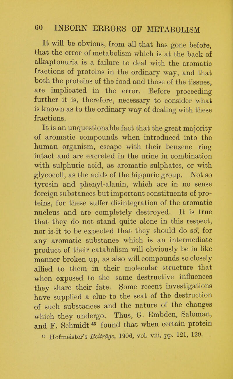 It will be obvious, from all that has gone befote, that the error of metaboHsm which is at the back of alkaptonuria is a failure to deal with the aromatic fractions of proteins in the ordinary way, and that both the proteins of the food and those of the tissues, are imphcated in the error. Before proceeding further it is, therefore, necessary to consider what is known as to the ordinary way of deahng with these fractions. It is an unquestionable fact that the great majority of aromatic compounds when introduced into the human organism, escape with their benzene ring intact and are excreted in the urine in combination with sulphuric acid, as aromatic sulphates, or with glycocoU, as the acids of the hippuric group. Not so tyrosin and phenyl-alanin, which are in no sense foreign substances but important constituents of pro- teins, for these suffer disintegration of the aromatic nucleus and are completely destroyed. It is true that they do not stand quite alone in this respect, nor is-it to be expected that they should do so, for any aromatic substance which is an intermediate product of their cataboHsm will obviously be in hke manner broken up, as also will compounds so closely aUied to them in their molecular structure that when exposed to the same destructive influences they share their fate. Some recent investigations have suppHed a clue to the seat of the destruction of such substances and the nature of the changes which they undergo. Thus, G. Embden, Saloman, and F. Schmidt *^ found that when certain protein *8 Hofmeister's Beitrdge, 1906, vol. viii. pp. 121, 129.