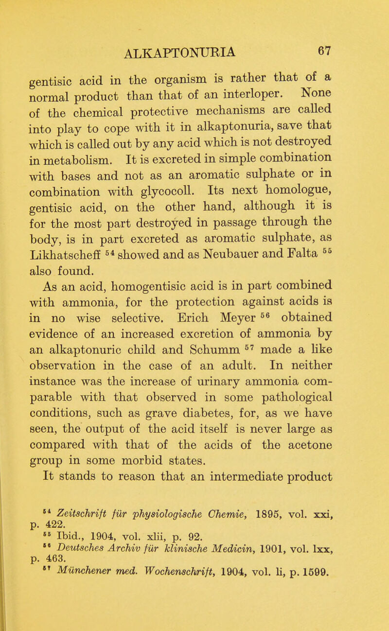gentisic acid in the organism is rather that of a normal product than that of an interloper. None of the chemical protective mechanisms are called into play to cope with it in alkaptonuria, save that which is called out by any acid which is not destroyed in metabohsm. It is excreted in simple combination with bases and not as an aromatic sulphate or in combination with glycocoU. Its next homologue, gentisic acid, on the other hand, although it is for the most part destroyed in passage through the body, is in part excreted as aromatic sulphate, as Likhatscheff showed and as Neubauer and Falta also found. As an acid, homogentisic acid is in part combined with ammonia, for the protection against acids is in no wise selective. Erich Meyer obtained evidence of an increased excretion of ammonia by an alkaptonuric child and Schumm made a Hke observation in the case of an adult. In neither instance was the increase of urinary ammonia com- parable with that observed in some pathological conditions, such as grave diabetes, for, as we have seen, the output of the acid itself is never large as compared with that of the acids of the acetone group in some morbid states. It stands to reason that an intermediate product '* Zeitschrift fur physiologische Chemie, 1895, vol. xxi, p. 422.  Ibid., 1904, vol. xlii, p. 92, Deutsches Archiv fiir klinische Medicin, 1901, vol. Ixx, p. 463.  Miinchener med. Wochenschrift, 1904, vol. 11, p. 1599.