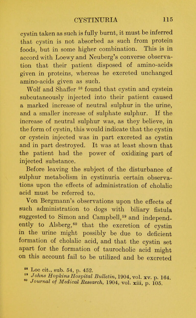 cystin taken as such is fully burnt, it must be inferred that cystin is not absorbed as such from protein foods, but in some higher combination. This is in accord with Loewy and Neuberg's converse observa- tion that their patient disposed of amino-acids given in proteins, whereas he excreted unchanged amino-acids given as such. Wolf and Shafier found that cystin and cystein subcutaneously injected into their patient caused a marked increase of neutral sulphur in the urine, and a smaller increase of sulphate sulphur. If the increase of neutral sulphur was, as they believe, in the form of cystin, this would indicate that the cystin or cystein injected was in part excreted as cystin and in part destroyed. It was at least shown that the patient had the power of oxidizing part of injected substance. Before leaving the subject of the disturbance of sulphur metabohsm in cystinuria certain observa- tions upon the effects of administration of cholaHc acid must be referred to. Von Bergmann's observations upon the effects of such administration to dogs with bihary fistula suggested to Simon and Campbell, and independ- ently to Alsberg,6o that the excretion of cystin in the urine might possibly be due to deficient formation of cholaHc acid, and that the cystin set apart for the formation of taurochoHc acid might on this account fail to be utihzed and be excreted »• Loc cit., sub. 54, p. 452. Johns Hopkins Hospital Bulletin, 1904, vol. xv. p. 164 •» Journal of Medical Research, 1904, vol. xiii, p. 106.