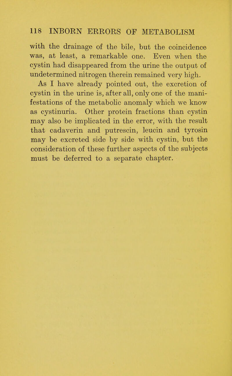 with the drainage of the bile, but the coincidence was, at least, a remarkable one. Even when the cystin had disappeared from the urine the output of undetermined nitrogen therein remained very high. As I have aheady pointed out, the excretion of cystin in the urine is, after all, only one of the mani- festations of the metabohc anomaly which we know as cystinuria. Other protein fractions than cystin may also be impHcated in the error, with the result that cadaverin and putrescin, leucin and tyrosin may be excreted side by side with cystin, but the consideration of these further aspects of the subjects must be deferred to a separate chapter.