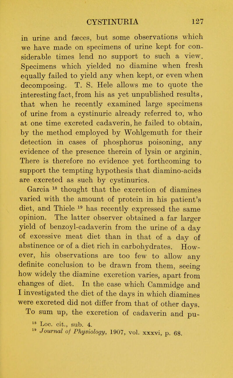 in urine and faeces, but some observations which we have made on specimens of urine kept for con- siderable times lend no support to such a view. Specimens which yielded no diamine when fresh equally failed to 3?ield any when kept, or even when decomposing. T. S. Hele allows me to quote the interesting fact, from his as yet unpubUshed results, that when he recently examined large specimens of urine from a cystinuric already referred to, who at one time excreted cadaverin, he failed to obtain, by the method employed by Wohlgemuth for their detection in cases of phosphorus poisoning, any evidence of the presence therein of lysin or arginin. There is therefore no evidence yet forthcoming to support the tempting hypothesis that diamino-acids are excreted as such by cystinurics. Garcia thought that the excretion of diamines varied with the amount of protein in his patient's diet, and Thiele has recently expressed the same opinion. The latter observer obtained a far larger yield of benzoyl-cadaverin from the urine of a day of excessive meat diet than in that of a day of abstinence or of a diet rich in carbohydrates. How- ever, his observations are too few to allow any definite conclusion to be drawn from them, seeing how widely the diamine excretion varies, apart from changes of diet. In the case which Cammidge and I investigated the diet of the days in which diamines were excreted did not differ from that of other days. To sum up, the excretion of cadaverin and pu-  Loc. cit., sub. 4. ^» Journal of Physiology, 1907, vol. xxxvi, p. 68.