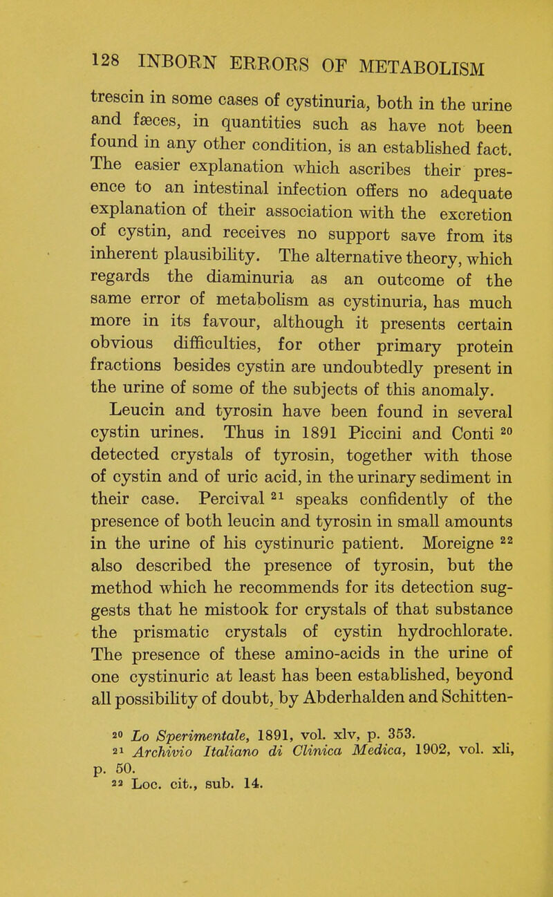 trescin in some cases of cystinuria, both in the urine and faeces, in quantities such as have not been found in any other condition, is an estabHshed fact. The easier explanation which ascribes their pres- ence to an intestinal infection offers no adequate explanation of their association with the excretion of cystin, and receives no support save from its inherent plausibihty. The alternative theory, which regards the diaminuria as an outcome of the same error of metaboHsm as cystinuria, has much more in its favour, although it presents certain obvious difficulties, for other primary protein fractions besides cystin are undoubtedly present in the urine of some of the subjects of this anomaly. Leucin and tyrosin have been found in several cystin urines. Thus in 1891 Piccini and Conti detected crystals of tyrosin, together with those of cystin and of uric acid, in the urinary sediment in their case. Percival speaks confidently of the presence of both leucin and tyrosin in small amounts in the urine of his cystinuric patient. Moreigne 22 also described the presence of tyrosin, but the method which he recommends for its detection sug- gests that he mistook for crystals of that substance the prismatic crystals of cystin hydrochlorate. The presence of these amino-acids in the urine of one cystinuric at least has been estabhshed, beyond all possibiUty of doubt, by Abderhalden and Schitten- 20 Lo Sperimentale, 1891, vol. xlv, p. 353. Archivio Italiano di CUnica Medica, 1902, vol. xli, p. 50. 23 Loc. cit., sub. 14.