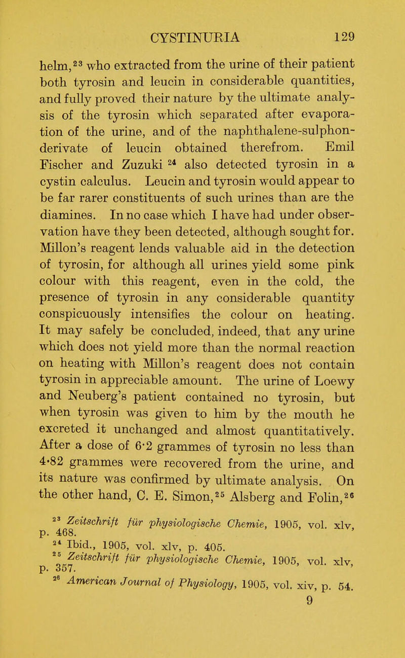 helm, 23 who extracted from the urine of their patient both tyrosin and leucin in considerable quantities, and fully proved their nature by the ultimate analy- sis of the tyrosin which separated after evapora- tion of the urine, and of the naphthalene-sulphon- derivate of leucin obtained therefrom. Emil Fischer and Zuzuki 2* also detected tyrosin in a cystin calculus. Leucin and tyrosin would appear to be far rarer constituents of such urines than are the diamines. In no case which I have had under obser- vation have they been detected, although sought for. Millon's reagent lends valuable aid in the detection of tyrosin, for although all urines yield some pink colour with this reagent, even in the cold, the presence of tyrosin in any considerable quantity conspicuously intensifies the colour on heating. It may safely be concluded, indeed, that any urine which does not yield more than the normal reaction on heating with Millon's reagent does not contain tyrosin in appreciable amount. The urine of Loewy and Neuberg's patient contained no tyrosin, but when tyrosin was given to him by the mouth he excreted it unchanged and almost quantitatively. After a dose of 6*2 grammes of tyrosin no less than 4-82 grammes were recovered from the urine, and its nature was confirmed by ultimate analysis. On the other hand, C. E. Simon,25 Alsberg and Fohn,2« 2' Zeitschrift fiir physiologische Chemie, 1905, vol. xlv, p. 468. 2* Ibid., 1905, vol. xlv, p. 406. ^= Zeitschrift fiir physiologische Chemie, 1905, vol. xlv p. 357. ' American Journal of Physiology, 1905, vol. xiv, p. 54. 9