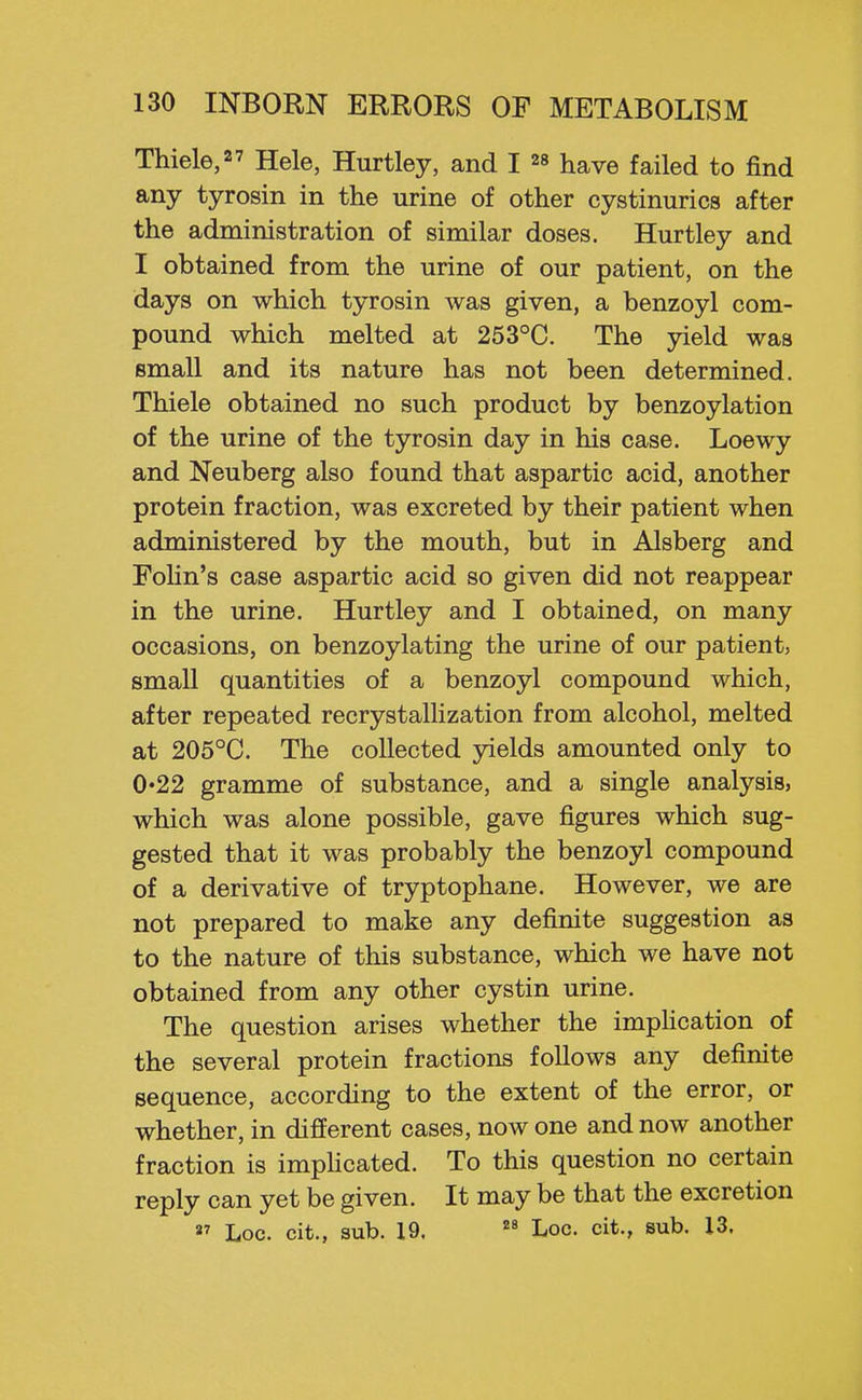Thiele,27 Hele, Hurtley, and I have failed to find any tyrosin in the urine of other cystinurics after the administration of similar doses. Hurtley and I obtained from the urine of our patient, on the days on which tyrosin was given, a benzoyl com- pound which melted at 253°C. The yield was small and its nature has not been determined. Thiele obtained no such product by benzoylation of the urine of the tyrosin day in his case. Loewy and Neuberg also found that aspartic acid, another protein fraction, was excreted by their patient when administered by the mouth, but in Alsberg and Fohn's case aspartic acid so given did not reappear in the urine. Hurtley and I obtained, on many occasions, on benzoylating the urine of our patient, small quantities of a benzoyl compound which, after repeated recrystaUization from alcohol, melted at 205°C. The collected yields amounted only to 0'22 gramme of substance, and a single analysis, which was alone possible, gave figures which sug- gested that it was probably the benzoyl compound of a derivative of tryptophane. However, we are not prepared to make any definite suggestion as to the nature of this substance, which we have not obtained from any other cystin urine. The question arises whether the impHcation of the several protein fractions follows any definite sequence, according to the extent of the error, or whether, in different cases, now one and now another fraction is impHcated. To this question no certain reply can yet be given. It may be that the excretion  Loc. cit., sub. 19,  Loc. cit., sub. 13.