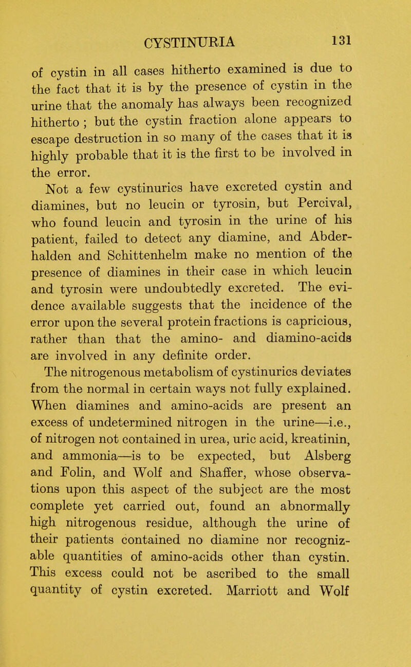 of cystin in all cases hitherto examined is due to the fact that it is by the presence of cystin in the urine that the anomaly has always been recognized hitherto ; but the cystin fraction alone appears to escape destruction in so many of the cases that it ia highly probable that it is the first to be involved in the error. Not a few cystinurics have excreted cystin and diamines, but no leucin or tyrosin, but Percival, who found leucin and tyrosin in the urine of his patient, failed to detect any diamine, and Abder- halden and Schittenhelm make no mention of the presence of diamines in their case in which leucin and tyrosin were undoubtedly excreted. The evi- dence available suggests that the incidence of the error upon the several protein fractions is capricious, rather than that the amino- and diamino-acids are involved in any definite order. The nitrogenous metaboUsm of cystinurics deviates from the normal in certain ways not fully explained. When diamines and amino-acids are present an excess of undetermined nitrogen in the urine—i.e., of nitrogen not contained in urea, uric acid, kreatinin, and ammonia—^is to be expected, but Alsberg and FoHn, and Wolf and Shaffer, whose observa- tions upon this aspect of the subject are the most complete yet carried out, found an abnormally high nitrogenous residue, although the urine of their patients contained no diamine nor recogniz- able quantities of amino-acids other than cystin. This excess could not be ascribed to the small quantity of cystin excreted. Marriott and Wolf
