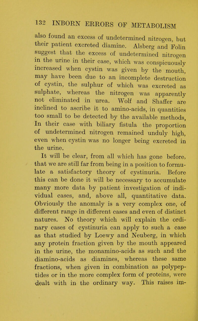 also found an excess of undetermined nitrogen, but their patient excreted diamine. Alsberg and Folin suggest that the excess of undetermined nitrogen in the urine in their case, which was conspicuously increased when cystin was given by the mouth, may have been due to an incomplete destruction of cystin, the sulphur of which was excreted as sulphate, whereas the nitrogen was apparently not ehminated in urea. Wolf and Shaffer are inchned to ascribe it to amino-acids, in quantities too small to be detected by the available methods, In their case with bihary fistula the proportion of undetermined nitrogen remained unduly high, even when cystin was no longer being excreted in the urine. It will be clear, from all which has gone before, that we are still far from being in a position to formu- late a satisfactory theory of cystinuria. Before this can be done it will be necessary to accumulate many more data by patient investigation of indi- vidual cases, and, above all, quantitative data. Obviously the anomaly is a very complex one, of different range in different cases and even of distinct natures. No theory which will explain the ordi- nary cases of cystinuria can apply to such a case as that studied by Loewy and Neuberg, in which any protein fraction given by the mouth appeared in the urine, the monamino-acids as such and the diamino-acids as diamines, whereas these same fractions, when given in combination as polypep- tides or in the more complex form of proteins, were dealt with in the ordinary way. This raises im-