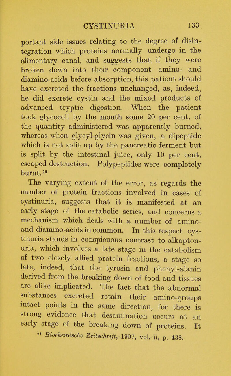 portant side issues relating to the degree of disin- tegration which proteins normally undergo in the alimentary canal, and suggests that, if they were broken down into their component amino- and diamino-acids before absorption, this patient should have excreted the fractions unchanged, as, indeed, he did excrete cystin and the mixed products of advanced tryptic digestion. When the patient took glycocoU by the mouth some 20 per cent, of the quantity administered was apparently burned, whereas when glycyl-glycin was given, a dipeptide which is not spht up by the pancreatic ferment but is spht by the intestinal juice, only 10 per cent, escaped destruction. Polypeptides were completely burnt. 29 The varying extent of the error, as regards the number of protein fractions involved in cases of cystinuria, suggests that it is manifested at an early stage of the catabolic series, and concerns a mechanism which deals with a number of amino- and diamino-acids in common. In this respect cys- tinuria stands in conspicuous contrast to alkapton- uria, which involves a late stage in the catabohsm of two closely alhed protein fractions, a stage so late, indeed, that the tyrosin and phenyl-alanin derived from the breaking down of food and tissues are ahke imphcated. The fact that the abnormal substances excreted retain their amino-groups intact points in the same direction, for there is strong evidence that desamination occurs at an early stage of the breaking down of proteins. It  Biochemische Zeitachrift, 1907, vol. ii, p. 438.