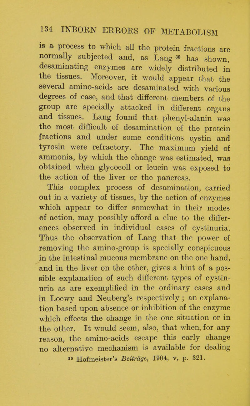 is a process to which all the protein fractions are normally subjected and, as Lang 3o has shown, desaminating enzymes are widely distributed in the tissues. Moreover, it would appear that the several amino-acids are desaminated with various degrees of ease, and that different members of the group are specially attacked in different organs and tissues. Lang found that phenyl-alanin was the most difficult of desamination of the protein fractions and under some conditions cystin and tyrosin were refractory. The maximum jdeld of ammonia, by which the change was estimated, was obtained when glycocoll or leucin was exposed to the action of the Hver or the pancreas. This complex process of desamination, carried out in a variety of tissues, by the action of enzymes which appear to differ somewhat in their modes of action, may possibly afford a clue to the differ- ences observed in individual cases of cystinuria. Thus the observation of Lang that the power of removing the amino-group is specially conspicuous in the intestinal mucous membrane on the one hand, and in the Hver on the other, gives a hint of a pos- sible explanation of such different types of cystin- uria as are exemphfied in the ordinary cases and in Loewy and Neuberg's respectively ; an explana- tion based upon absence or inhibition of the enzyme which effects the change in the one situation or in the other. It would seem, also, that when, for any reason, the amino-acids escape this early change no alternative mechanism is available for deahng  Hofmeister's Beitrdge, 1904, v, p. 321.