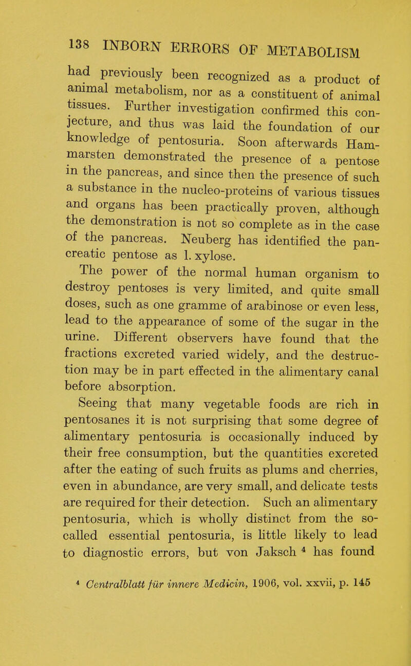 had previously been recognized as a product of animal metaboUsm, nor as a constituent of animal tissues. Further investigation confirmed this con- jecture, and thus was laid the foundation of our knowledge of pentosuria. Soon afterwards Ham- marsten demonstrated the presence of a pentose in the pancreas, and since then the presence of such a substance in the nucleo-proteins of various tissues and organs has been practicaUy proven, although the demonstration is not so complete as in the case of the pancreas. Neuberg has identified the pan- creatic pentose as 1. xylose. The power of the normal human organism to destroy pentoses is very hmited, and quite small doses, such as one gramme of arabinose or even less, lead to the appearance of some of the sugar in the urine. Different observers have found that the fractions excreted varied widely, and the destruc- tion may be in part effected in the ahmentary canal before absorption. Seeing that many vegetable foods are rich in pentosanes it is not surprising that some degree of ahmentary pentosuria is occasionally induced by their free consumption, but the quantities excreted after the eating of such fruits as plums and cherries, even in abundance, are very small, and dehcate tests are required for their detection. Such an alimentary pentosuria, which is wholly distinct from the so- called essential pentosuria, is httle hkely to lead to diagnostic errors, but von Jaksch * has found * Centralblatt fiir innere Medicin, 1906, vol. xxvii, p. 14.6