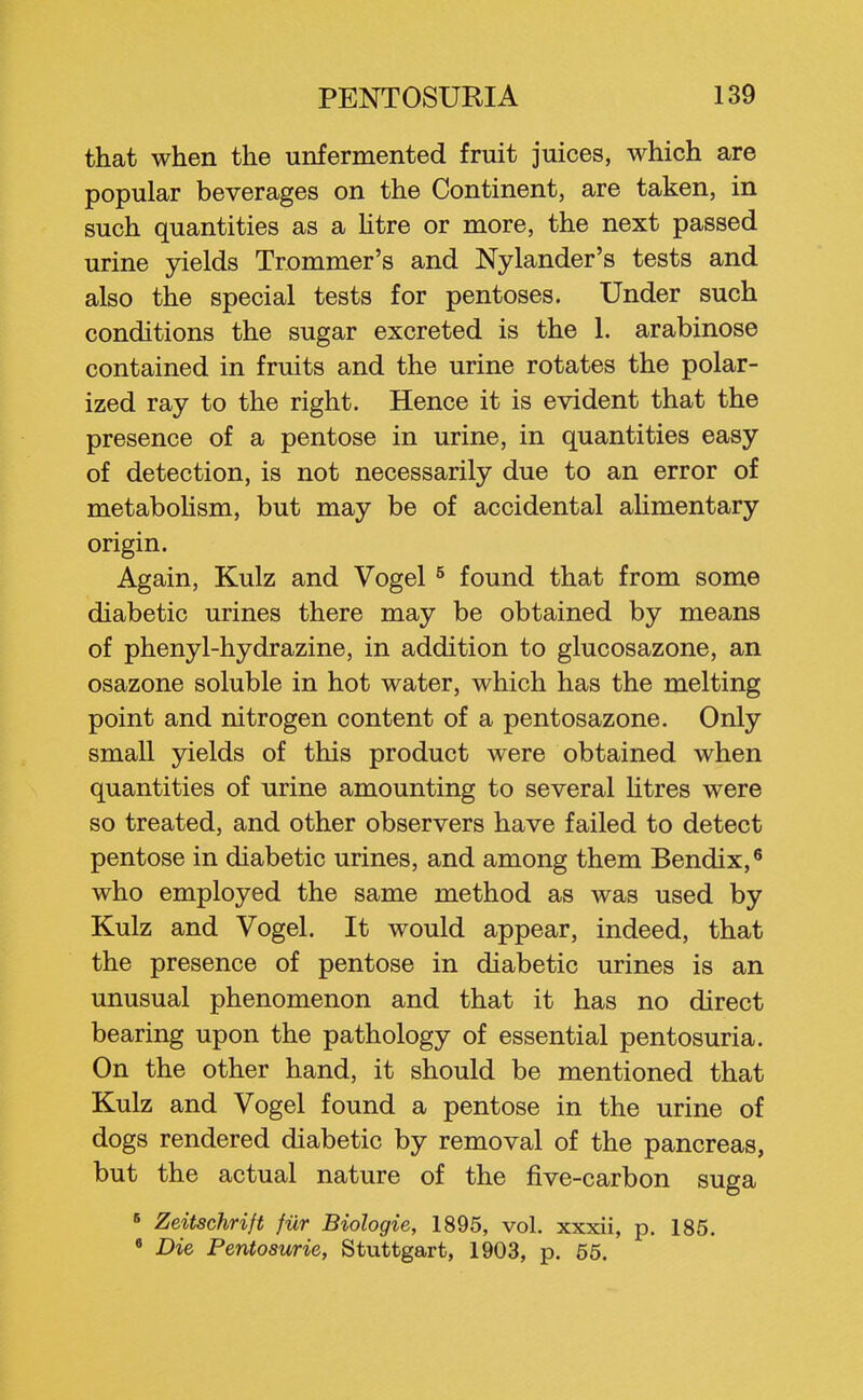that when the unfermented fruit juices, which are popular beverages on the Continent, are taken, in such quantities as a htre or more, the next passed urine yields Trommer's and Nylander's tests and also the special tests for pentoses. Under such conditions the sugar excreted is the 1. arabinose contained in fruits and the urine rotates the polar- ized ray to the right. Hence it is evident that the presence of a pentose in urine, in quantities easy of detection, is not necessarily due to an error of metabolism, but may be of accidental alimentary origin. Again, Kulz and Vogel ^ found that from some diabetic urines there may be obtained by means of phenyl-hydrazine, in addition to glucosazone, an osazone soluble in hot water, which has the melting point and nitrogen content of a pentosazone. Only small yields of this product were obtained when quantities of urine amounting to several htres were so treated, and other observers have failed to detect pentose in diabetic urines, and among them Bendix,' who employed the same method as was used by Kulz and Vogel. It would appear, indeed, that the presence of pentose in diabetic urines is an unusual phenomenon and that it has no direct bearing upon the pathology of essential pentosuria. On the other hand, it should be mentioned that Kulz and Vogel found a pentose in the urine of dogs rendered diabetic by removal of the pancreas, but the actual nature of the five-carbon suga « Zeitschrift fiir Biologic, 1895, vol. xxxii, p. 185. « Die Pentosuria, Stuttgart, 1903, p. 65.