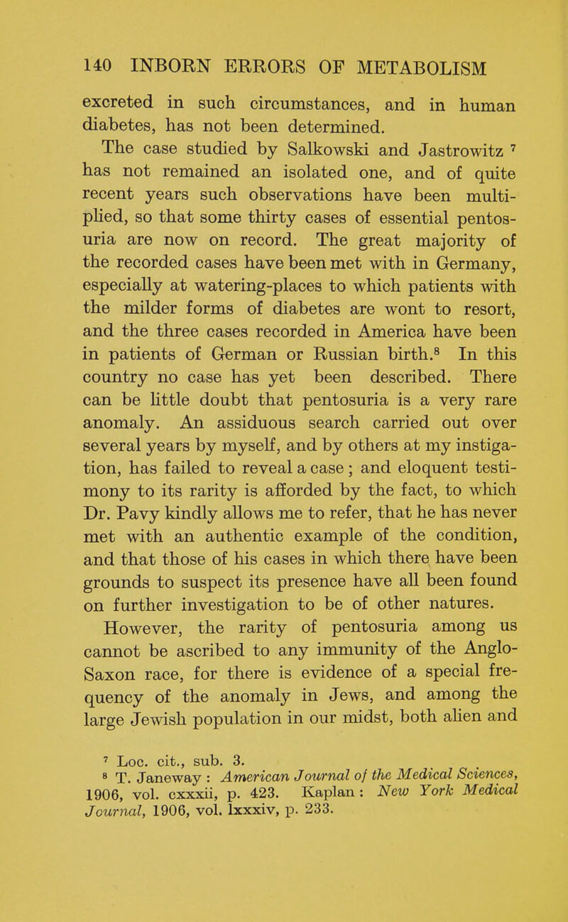 excreted in such circumstances, and in human diabetes, has not been determined. The case studied by Salkowski and Jastrowitz ' has not remained an isolated one, and of quite recent years such observations have been multi- pUed, so that some thirty cases of essential pentos- uria are now on record. The great majority of the recorded cases have been met with in Germany, especially at watering-places to which patients with the milder forms of diabetes are wont to resort, and the three cases recorded in America have been in patients of German or Russian birth.^ In this country no case has yet been described. There can be httle doubt that pentosuria is a very rare anomaly. An assiduous search carried out over several years by myself, and by others at my instiga- tion, has failed to reveal a case; and eloquent testi- mony to its rarity is afforded by the fact, to which Dr. Pavy kindly allows me to refer, that he has never met with an authentic example of the condition, and that those of his cases in which there have been grounds to suspect its presence have all been found on further investigation to be of other natures. However, the rarity of pentosuria among us cannot be ascribed to any immunity of the Anglo- Saxon race, for there is evidence of a special fre- quency of the anomaly in Jews, and among the large Jewish population in our midst, both ahen and ' Loc. cit., sub. 3. 8 T. Janeway : American Journal of the Medical Sciences, 1906, vol. cxxxii, p. 423. Kaplan: New York Medical Journal, 1906, vol. Ixxxiv, p. 233.