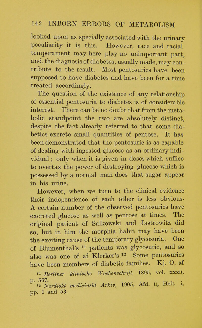 looked upon as specially associated with the urinary pecuharity it is this. However, race and racial temperament may here play no unimportant part, and, the diagnosis of diabetes, usually made, may con- tribute to the result. Most pentosurics have been supposed to have diabetes and have been for a time treated accordingly. The question of the existence of any relationship of essential pentosuria to diabetes is of considerable interest. There can be no doubt that from the meta- boHc standpoint the two are absolutely distinct, despite the fact already referred to that some dia- betics excrete small quantities of pentose. It has been demonstrated that the pentosuric is as capable of deaHng with ingested glucose as an ordinary indi- vidual ; only when it is given in doses which suffice to overtax the power of destroying glucose which is possessed by a normal man does that sugar appear in his urine. However, when we turn to the cUnical evidence their independence of each other is less obvious- A certain number of the observed pentosurics have excreted glucose as well as pentose at times. The original patient of Salkowski and Jastrowitz did so, but in him the morphia habit may have been the exciting cause of the temporary glycosuria. One of Blumenthal's  patients was glycosuric, and so also was one of af Klerker's.^^ Some pentosurics have been members of diabetic famiUes. Kj. 0. af  Berliner klinische Wochenschrift, 1895, vol. xxxii, p. 567. .. „ . 12 Nordiskt medicinskt Arkiv, 1905, Afd. u, ±lett i, pp. 1 and 53.
