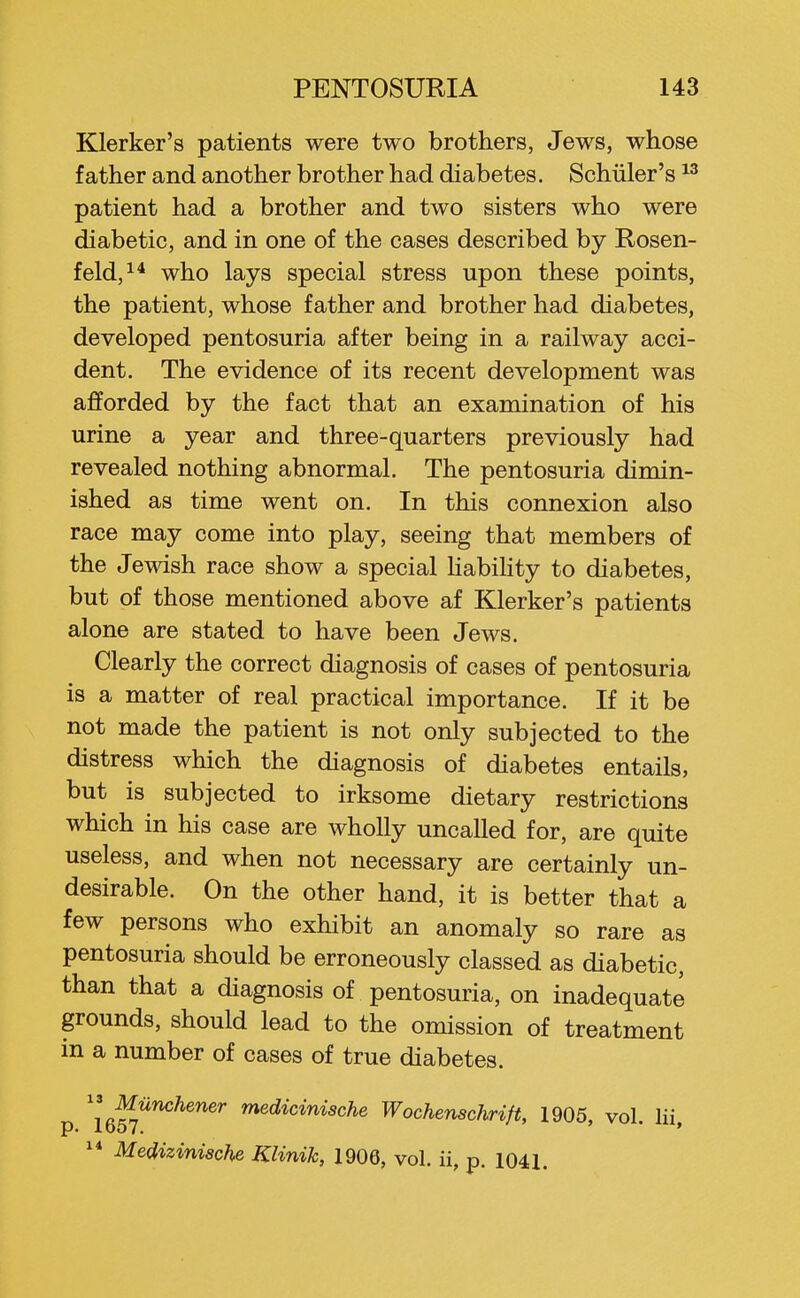 Klerker's patients were two brothers, Jews, whose father and another brother had diabetes. Schiiler's patient had a brother and two sisters who were diabetic, and in one of the cases described by Rosen- feld,i* who lays special stress upon these points, the patient, whose father and brother had diabetes, developed pentosuria after being in a railway acci- dent. The evidence of its recent development was afforded by the fact that an examination of his urine a year and three-quarters previously had revealed nothing abnormal. The pentosuria dimin- ished as time went on. In this connexion also race may come into play, seeing that members of the Jewish race show a special Hability to diabetes, but of those mentioned above af Klerker's patients alone are stated to have been Jews. Clearly the correct diagnosis of cases of pentosuria is a matter of real practical importance. If it be not made the patient is not only subjected to the distress which the diagnosis of diabetes entails, but is subjected to irksome dietary restrictions which in his case are wholly uncalled for, are quite useless, and when not necessary are certainly un- desirable. On the other hand, it is better that a few persons who exhibit an anomaly so rare as pentosuria should be erroneously classed as diabetic, than that a diagnosis of pentosuria, on inadequate grounds, should lead to the omission of treatment in a number of cases of true diabetes. ^^ Munchener medicinische Wochenschrift, 1905, vol. lii ^* Medizinische Klinik, 1906, vol. ii, p. 1041.