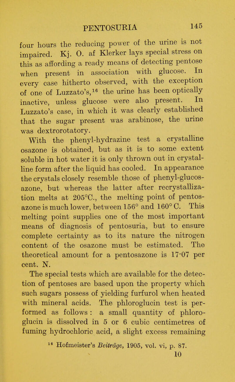 four hours the reducing power of the urine is not impaired. Kj. 0. af Klerker lays special stress on this as affording a ready means of detecting pentose when present in association with glucose. In every case hitherto observed, with the exception of one of Luzzato's,!^ the urine has been optically inactive, unless glucose were also present. In Luzzato's case, in which it was clearly estabUshed that the sugar present was arabinose, the urine was dextrorotatory. With the phenyl-hydrazine test a crystalUne osazone is obtained, but as it is to some extent soluble in hot water it is only thrown out in crystal- Hne form after the hquid has cooled. In appearance the crystals closely resemble those of phenyl-glucos- azone, but whereas the latter after recrystalliza- tion melts at 205°C., the melting point of pentos- azone is much lower, between 156° and 160° C. This melting point supplies one of the most important means of diagnosis of pentosuria, but to ensure complete certainty as to its nature t/he nitrogen content of the osazone must be estimated. The theoretical amount for a pentosazone is 17*07 per cent. N. The special tests which are available for the detec- tion of pentoses are based upon the property which such sugars possess of yielding furfurol when heated with mineral acids. The phloroglucin test is per- formed as follows : a small quantity of phloro- glucin is dissolved in 5 or 6 cubic centimetres of fuming hydrochloric acid, a sHght excess remaining ^« Hofmeister's Beitrdge, 1906, vol. vi, p. 87. 10