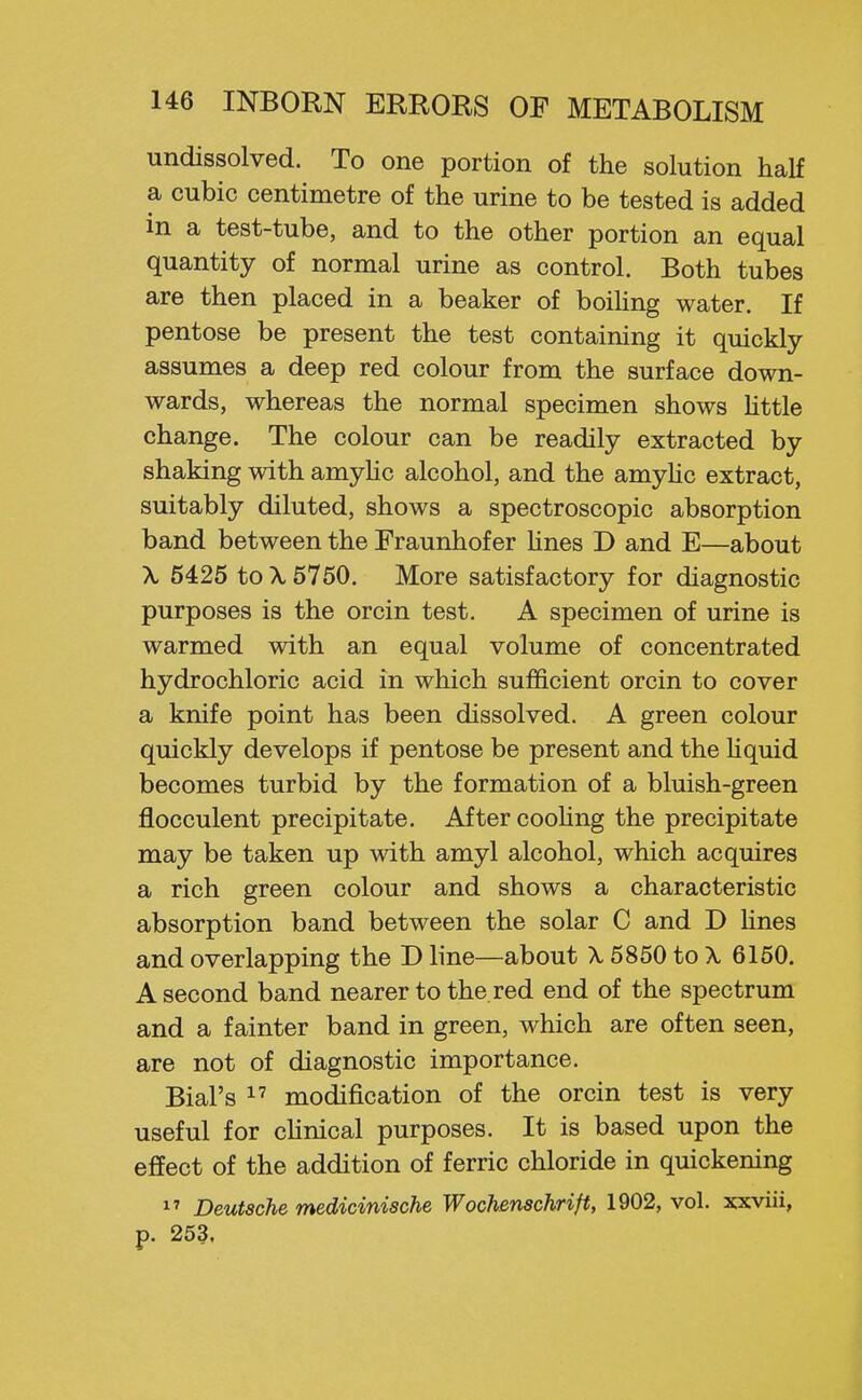 undissolved. To one portion of the solution half a cubic centimetre of the urine to be tested is added in a test-tube, and to the other portion an equal quantity of normal urine as control. Both tubes are then placed in a beaker of boiUng water. If pentose be present the test containing it quickly assumes a deep red colour from the surface down- wards, whereas the normal specimen shows httle change. The colour can be readily extracted by shaking with amyhc alcohol, and the amyhc extract, suitably diluted, shows a spectroscopic absorption band between the Fraunhof er hues D and E—about \ 5425 to \ 5750. More satisfactory for diagnostic purposes is the orcin test. A specimen of urine is warmed with an equal volume of concentrated hydrochloric acid in which sufficient orcin to cover a knife point has been dissolved. A green colour quickly develops if pentose be present and the Hquid becomes turbid by the formation of a bluish-green flocculent precipitate. After coohng the precipitate may be taken up with amyl alcohol, which acquires a rich green colour and shows a characteristic absorption band between the solar C and D Hues and overlapping the D line—about X 5850 to X 6150. A second band nearer to the red end of the spectrum and a fainter band in green, which are often seen, are not of diagnostic importance. Bial's 1' modification of the orcin test is very useful for chnical purposes. It is based upon the effect of the addition of ferric chloride in quickening 1^ Deutsche medicinische Wochenschrift, 1902, vol. xxviii, p. 253.