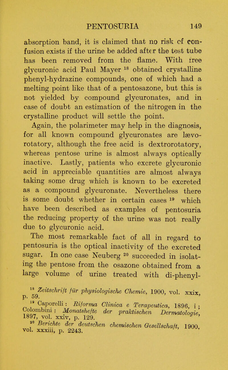 absorption band, it is claimed that no risk cf con- fusion exists if the urine be added aft€ r the test tube has been removed from the flame. With free glycuronic acid Paul Mayer obtained crystalUne phenyl-hydrazine compounds, one of which had a melting point hke that of a pentosazone, but this is not yielded by compound glycuronates, and in case of doubt an estimation of the nitrogen in the crystalUne product will settle the point. Again, the polarimeter may help in the diagnosis, for all known compound glycuronates are laevo- rotatory, although the free acid is dextrorotatory, whereas pentose urine is almost always optically inactive. Lastly, patients who excrete glycuronic acid in appreciable quantities are almost always taking some drug which is known to be excreted as a compound glycuronate. Nevertheless there is some doubt whether in certain cases which have been described as examples of pentosuria the reducing property of the urine was not really due to glycuronic acid. The most remarkable fact of all in regard to pentosuria is the optical inactivity of the excreted sugar. In one case Neuberg 20 succeeded in isolat- ing the pentose from the osazone obtained from a large volume of urine treated with di-phenyl-  Zeitschrift fiXr -physiologische Chemie, 1900, vol. xxix p. 59. '  Caporelli: Riforma Clinica e Terapeutica, 1896, i • ?oi^ ^onatshefte der praktischen Dermatologie\ 1897, vol. XXIV, p. 129. Berichte der deutschen chemischen Qesellschaft, 1900 vol. xxxiii, p. 2243.