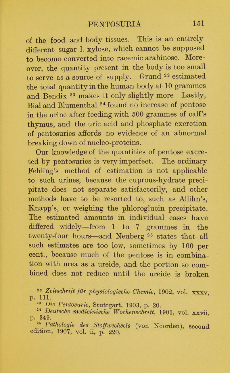 of the food and body tissues. This is an entirely different sugar 1. xylose, which cannot be supposed to become converted into racemic arabinose. More- over, the quantity present in the body is too small to serve as a source of supply. Grund 22 estimated the total quantity in the human body at 10 grammes and Bendix 2 3 makes it only sHghtly more Lastly, Bial and Blumenthal 2* found no increase of pentose in the urine after feeding with 500 grammes of calf's thymus, and the uric acid and phosphate excretion of pentosurics affords no evidence of an abnormal breaking down of nucleo-proteins. Our knowledge of the quantities of pentose excre- ted by pentosurics is very imperfect. The ordinary FehUng's method of estimation is not apphcable to such urines, because the cuprous-hydrate preci- pitate does not separate satisfactorily, and other methods have to be resorted to, such as Alhhn's, Knapp's, or weighing the phloroglucin precipitate. The estimated amounts in individual cases have differed widely—from 1 to 7 grammes in the twenty-four hours—and Neuberg 25 states that all such estimates are too low, sometimes by 100 per cent., because much of the pentose is in combina- tion with urea as a ureide, and the portion so com- bined does not reduce until the ureide is broken 2 2 Zeitschrift fiir physiologiscJie Chemie, 1902, vol. xxxv. p. 111.  Die Pentosurie, Stuttgart, 1903, p. 20. 2* Deutsche medicinische Wochenschrift, 1901, vol. xxvii p. 349.  Pathologic des Stoffwechsels (von Noorden), second edition, 1907, vol. ii, p. 220.